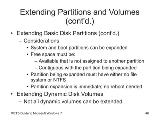 Extending Partitions and Volumes (cont'd.) Extending Basic Disk Partitions (cont'd.) Considerations System and boot partitions can be expanded Free space must be: Available that is not assigned to another partition Contiguous with the partition being expanded Partition being expanded must have either no file system or NTFS Partition expansion is immediate; no reboot needed Extending Dynamic Disk Volumes Not all dynamic volumes can be extended MCTS Guide to Microsoft Windows 7 