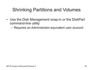 Shrinking Partitions and Volumes Use the Disk Management snap-in or the DiskPart command-line utility Requires an Administrator-equivalent user account MCTS Guide to Microsoft Windows 7 