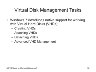 Virtual Disk Management Tasks Windows 7 introduces native support for working with Virtual Hard Disks (VHDs): Creating VHDs Attaching VHDs Detaching VHDs Advanced VHD Management MCTS Guide to Microsoft Windows 7 