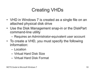 Creating VHDs VHD in Windows 7 is created as a single file on an attached physical disk drive Use the Disk Management snap-in or the DiskPart command-line utility Requires an Administrator-equivalent user account To create a VHD, you must specify the following information: Location Virtual Hard Disk Size Virtual Hard Disk Format MCTS Guide to Microsoft Windows 7 