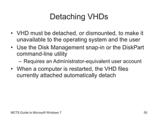Detaching VHDs VHD must be detached, or dismounted, to make it unavailable to the operating system and the user Use the Disk Management snap-in or the DiskPart command-line utility Requires an Administrator-equivalent user account When a computer is restarted, the VHD files currently attached automatically detach MCTS Guide to Microsoft Windows 7 