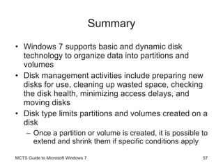 Summary Windows 7 supports basic and dynamic disk technology to organize data into partitions and volumes Disk management activities include preparing new disks for use, cleaning up wasted space, checking the disk health, minimizing access delays, and moving disks Disk type limits partitions and volumes created on a disk Once a partition or volume is created, it is possible to extend and shrink them if specific conditions apply MCTS Guide to Microsoft Windows 7 