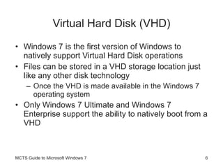 Virtual Hard Disk (VHD) Windows 7 is the first version of Windows to natively support Virtual Hard Disk operations Files can be stored in a VHD storage location just like any other disk technology Once the VHD is made available in the Windows 7 operating system Only Windows 7 Ultimate and Windows 7 Enterprise support the ability to natively boot from a VHD MCTS Guide to Microsoft Windows 7 