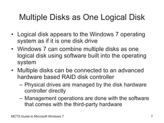 Multiple Disks as One Logical Disk Logical disk appears to the Windows 7 operating system as if it is one disk drive Windows 7 can combine multiple disks as one logical disk using software built into the operating system Multiple disks can be connected to an advanced hardware based RAID disk controller Physical drives are managed by the disk hardware controller directly Management operations are done with the software that comes with the third-party hardware MCTS Guide to Microsoft Windows 7 