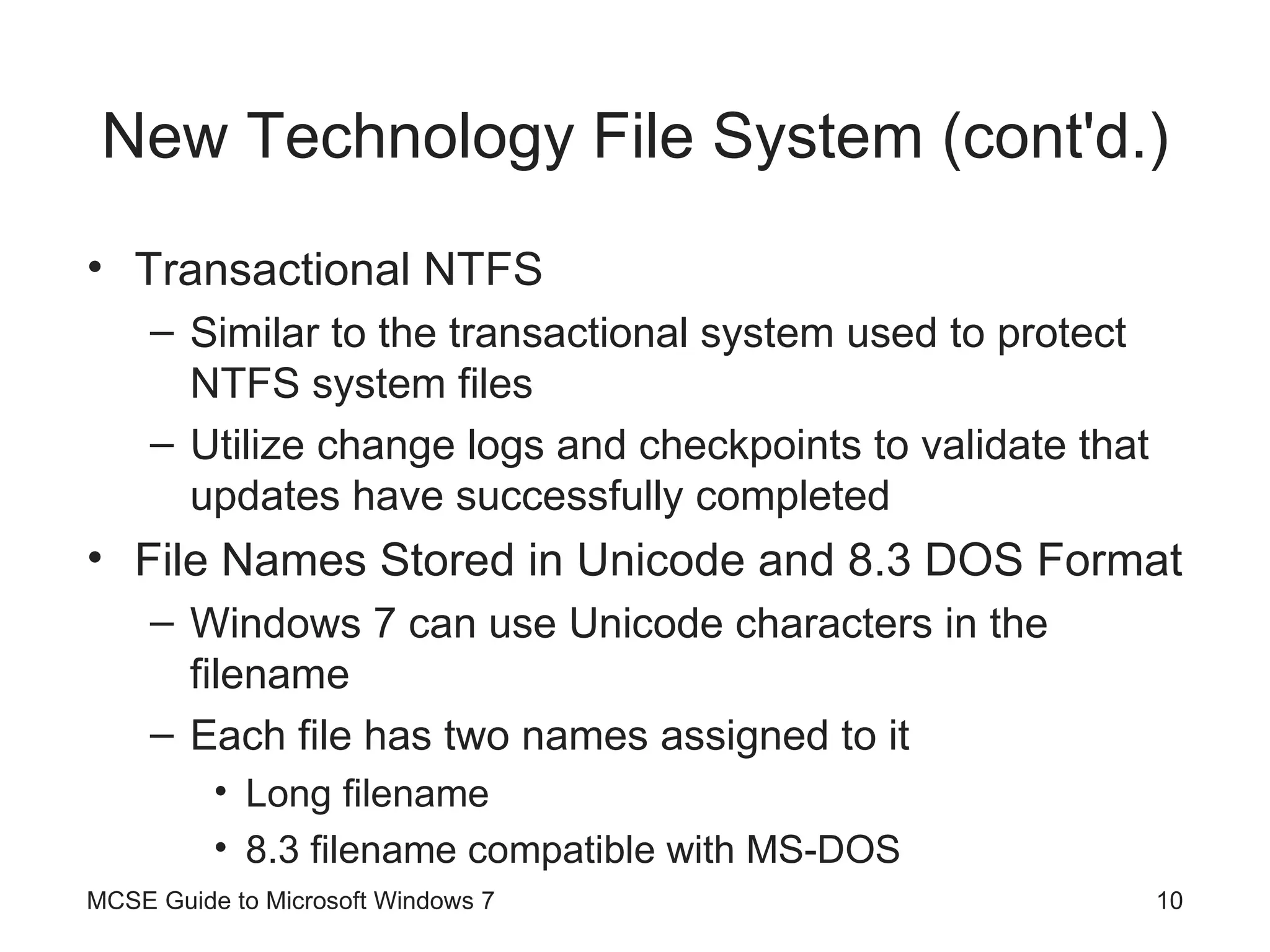 New Technology File System (cont'd.) Transactional NTFS Similar to the transactional system used to protect NTFS system files Utilize change logs and checkpoints to validate that updates have successfully completed File Names Stored in Unicode and 8.3 DOS Format Windows 7 can use Unicode characters in the filename Each file has two names assigned to it Long filename 8.3 filename compatible with MS-DOS MCSE Guide to Microsoft Windows 7 