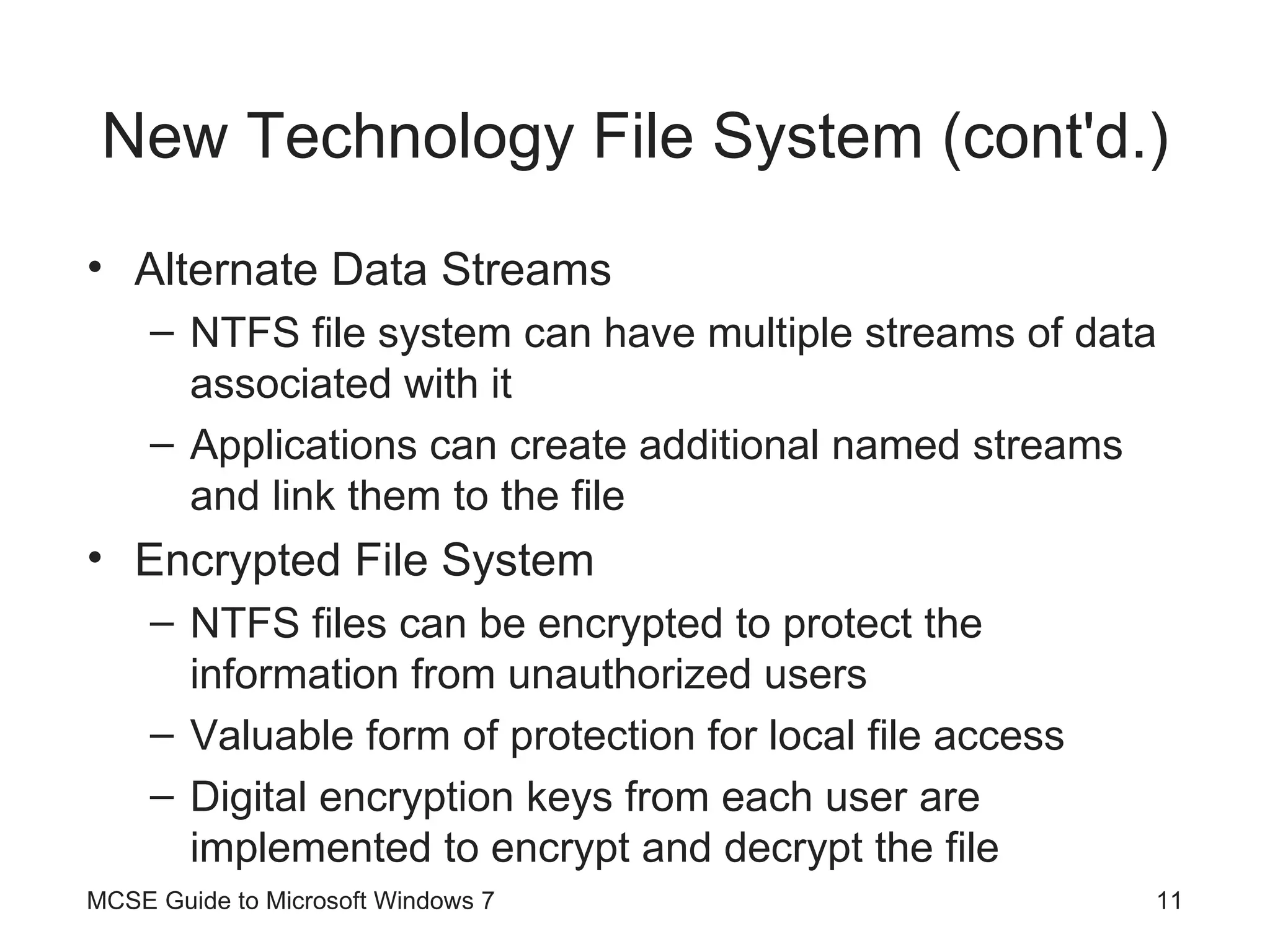 New Technology File System (cont'd.) Alternate Data Streams NTFS file system can have multiple streams of data associated with it Applications can create additional named streams and link them to the file Encrypted File System NTFS files can be encrypted to protect the information from unauthorized users Valuable form of protection for local file access Digital encryption keys from each user are implemented to encrypt and decrypt the file MCSE Guide to Microsoft Windows 7 