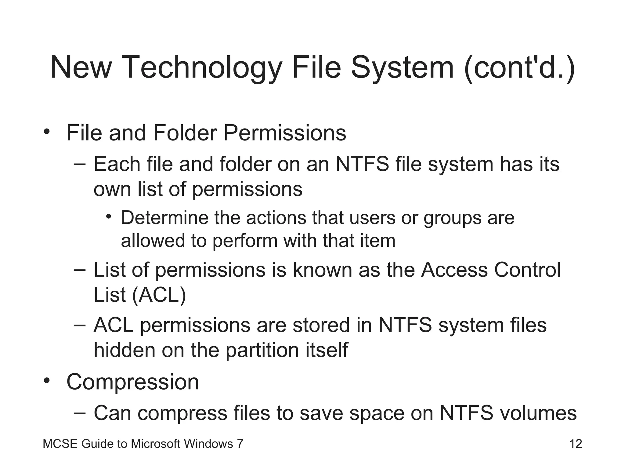 New Technology File System (cont'd.) File and Folder Permissions Each file and folder on an NTFS file system has its own list of permissions Determine the actions that users or groups are allowed to perform with that item List of permissions is known as the Access Control List (ACL) ACL permissions are stored in NTFS system files hidden on the partition itself Compression Can compress files to save space on NTFS volumes MCSE Guide to Microsoft Windows 7 