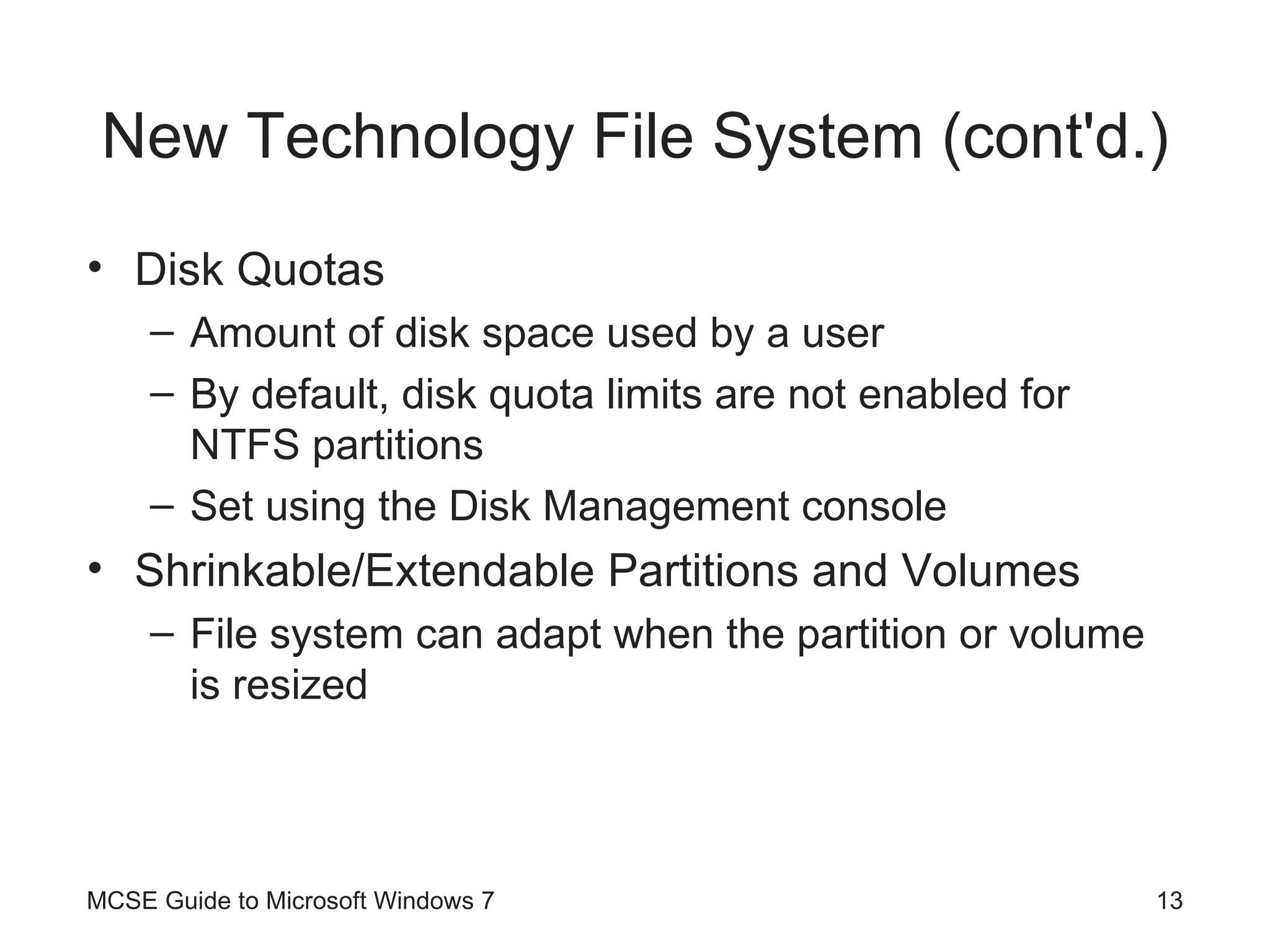 New Technology File System (cont'd.) Disk Quotas Amount of disk space used by a user By default, disk quota limits are not enabled for NTFS partitions Set using the Disk Management console Shrinkable/Extendable Partitions and Volumes File system can adapt when the partition or volume is resized MCSE Guide to Microsoft Windows 7 