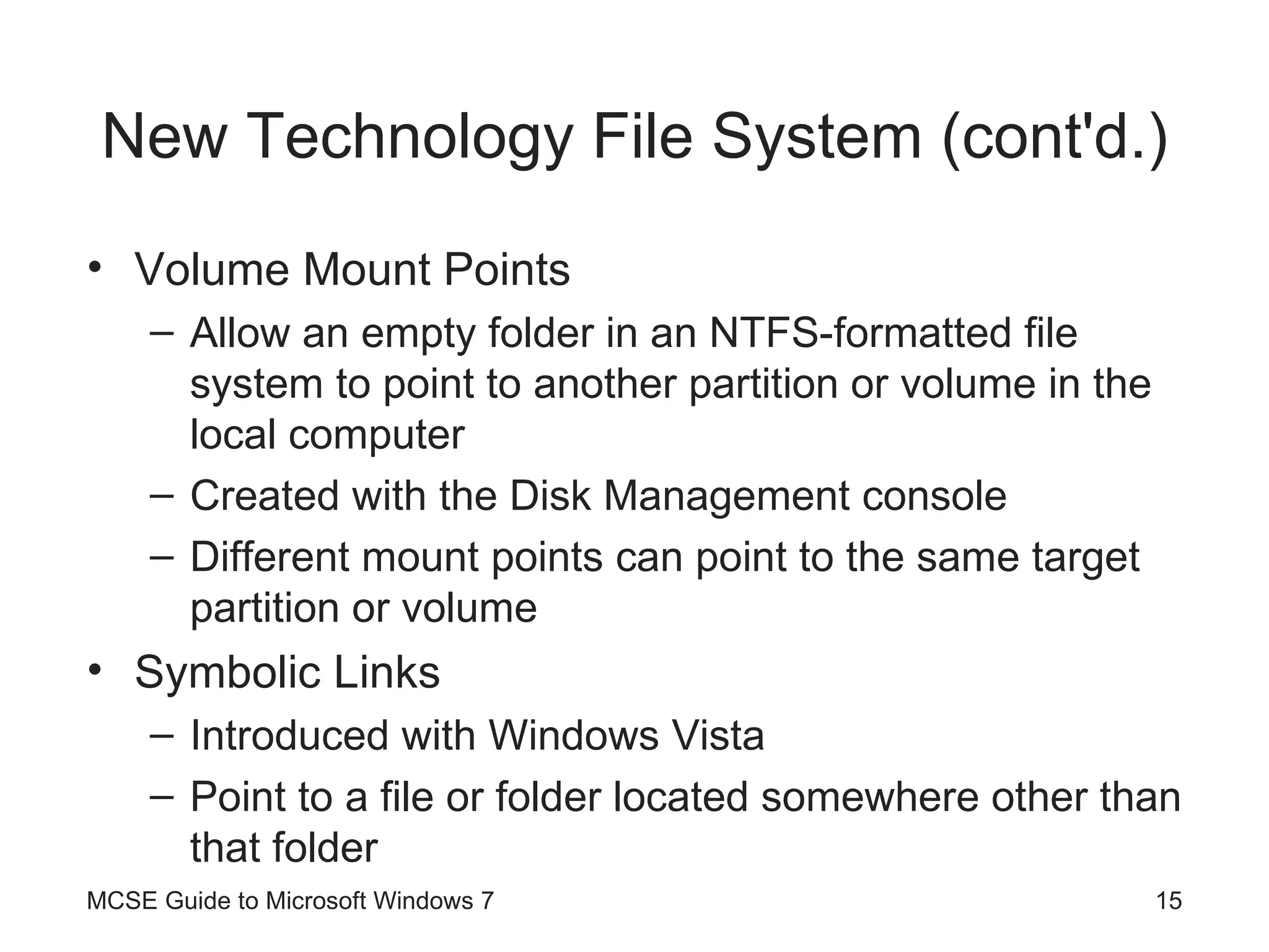New Technology File System (cont'd.) Volume Mount Points Allow an empty folder in an NTFS-formatted file system to point to another partition or volume in the local computer Created with the Disk Management console Different mount points can point to the same target partition or volume Symbolic Links Introduced with Windows Vista Point to a file or folder located somewhere other than that folder MCSE Guide to Microsoft Windows 7 