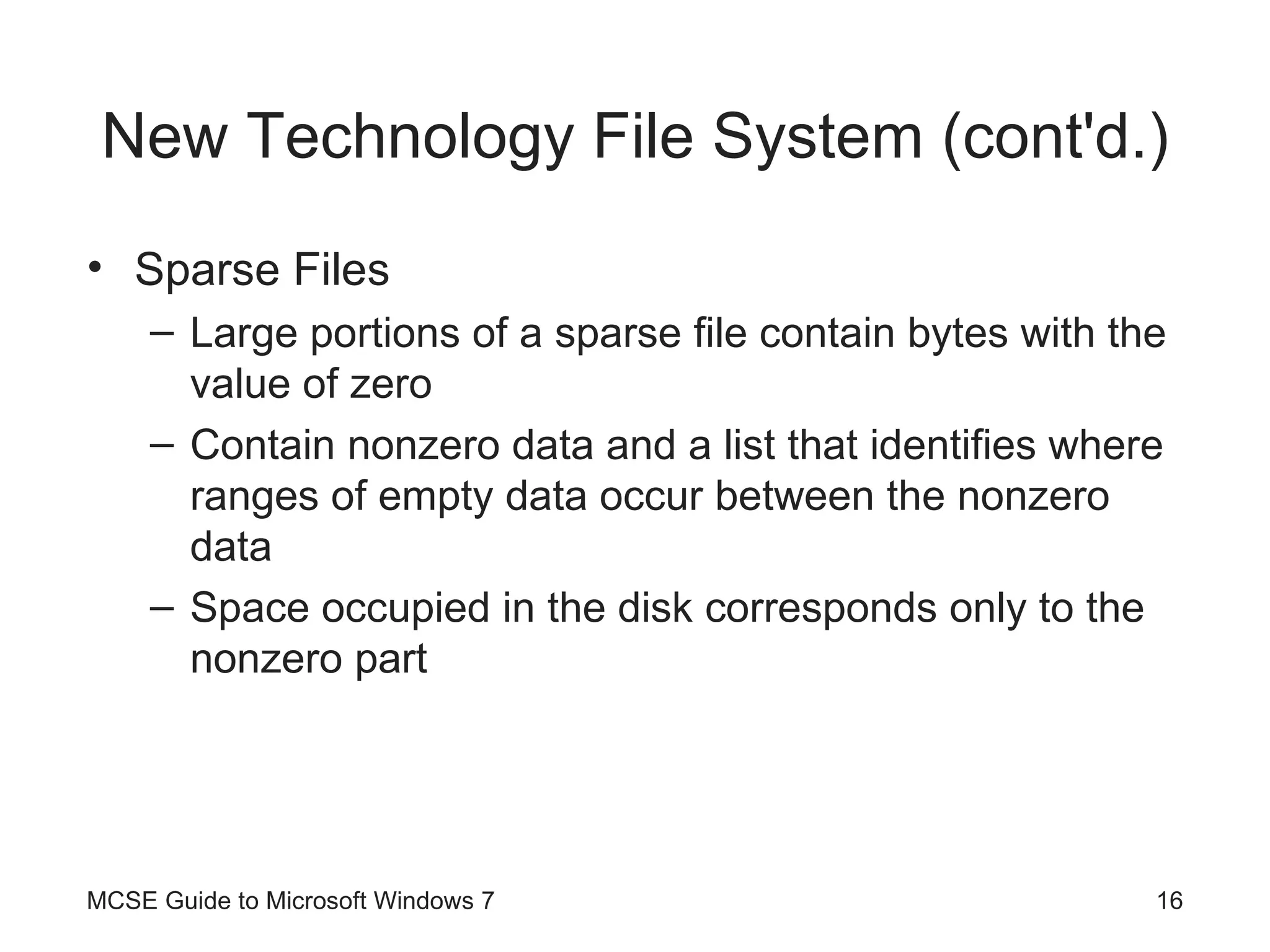 New Technology File System (cont'd.) Sparse Files Large portions of a sparse file contain bytes with the value of zero Contain nonzero data and a list that identifies where ranges of empty data occur between the nonzero data Space occupied in the disk corresponds only to the nonzero part MCSE Guide to Microsoft Windows 7 