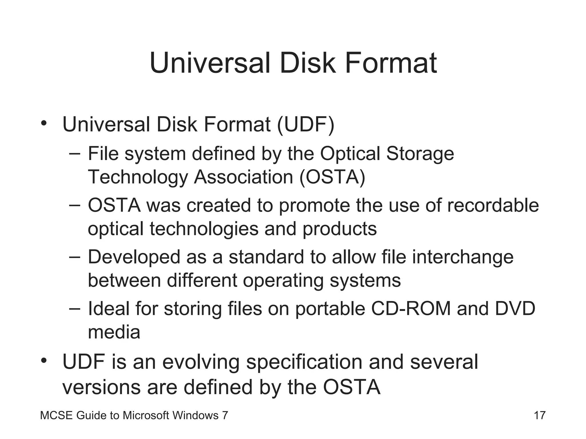 Universal Disk Format Universal Disk Format (UDF) File system defined by the Optical Storage Technology Association (OSTA) OSTA was created to promote the use of recordable optical technologies and products Developed as a standard to allow file interchange between different operating systems Ideal for storing files on portable CD-ROM and DVD media UDF is an evolving specification and several versions are defined by the OSTA MCSE Guide to Microsoft Windows 7 
