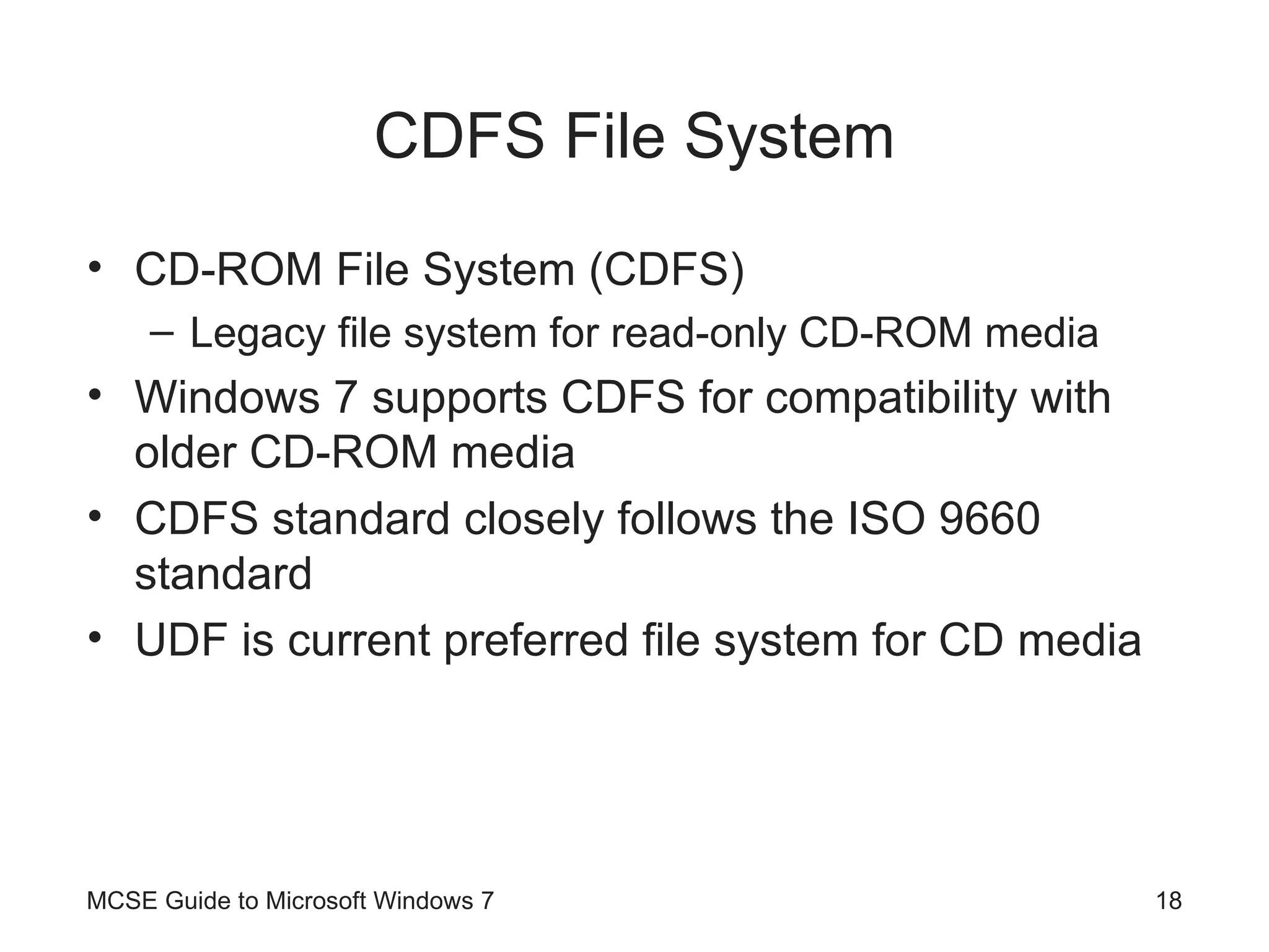 CDFS File System CD-ROM File System (CDFS)  Legacy file system for read-only CD-ROM media Windows 7 supports CDFS for compatibility with older CD-ROM media CDFS standard closely follows the ISO 9660 standard UDF is current preferred file system for CD media MCSE Guide to Microsoft Windows 7 