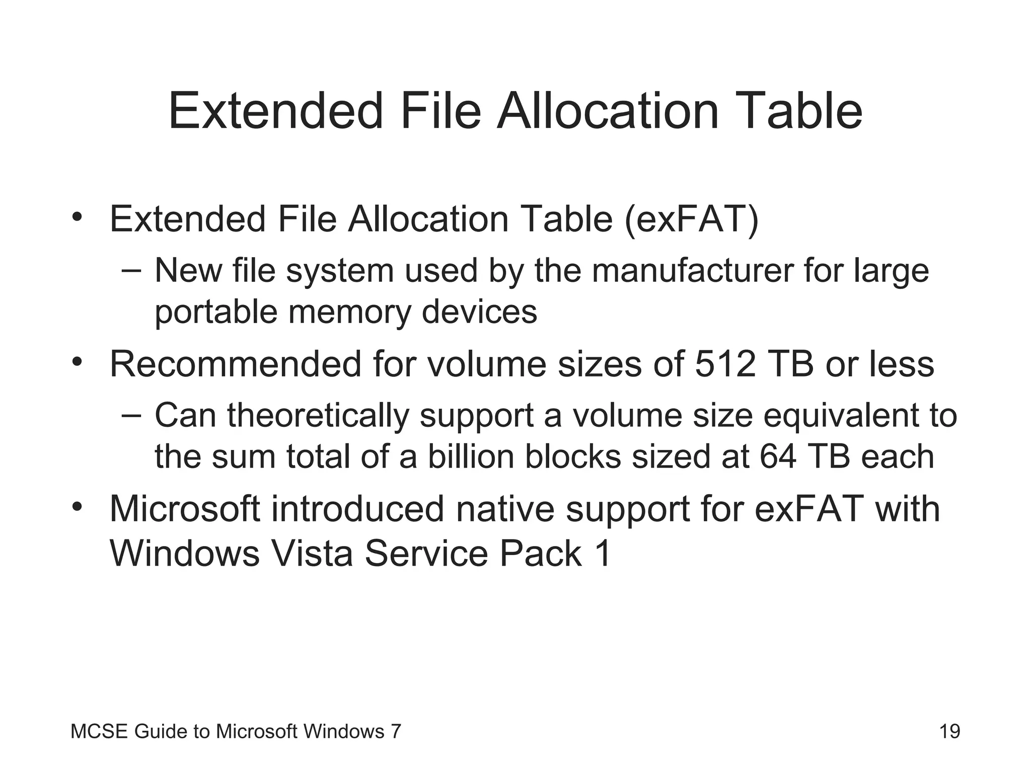 Extended File Allocation Table Extended File Allocation Table (exFAT) New file system used by the manufacturer for large portable memory devices Recommended for volume sizes of 512 TB or less  Can theoretically support a volume size equivalent to the sum total of a billion blocks sized at 64 TB each Microsoft introduced native support for exFAT with Windows Vista Service Pack 1 MCSE Guide to Microsoft Windows 7 