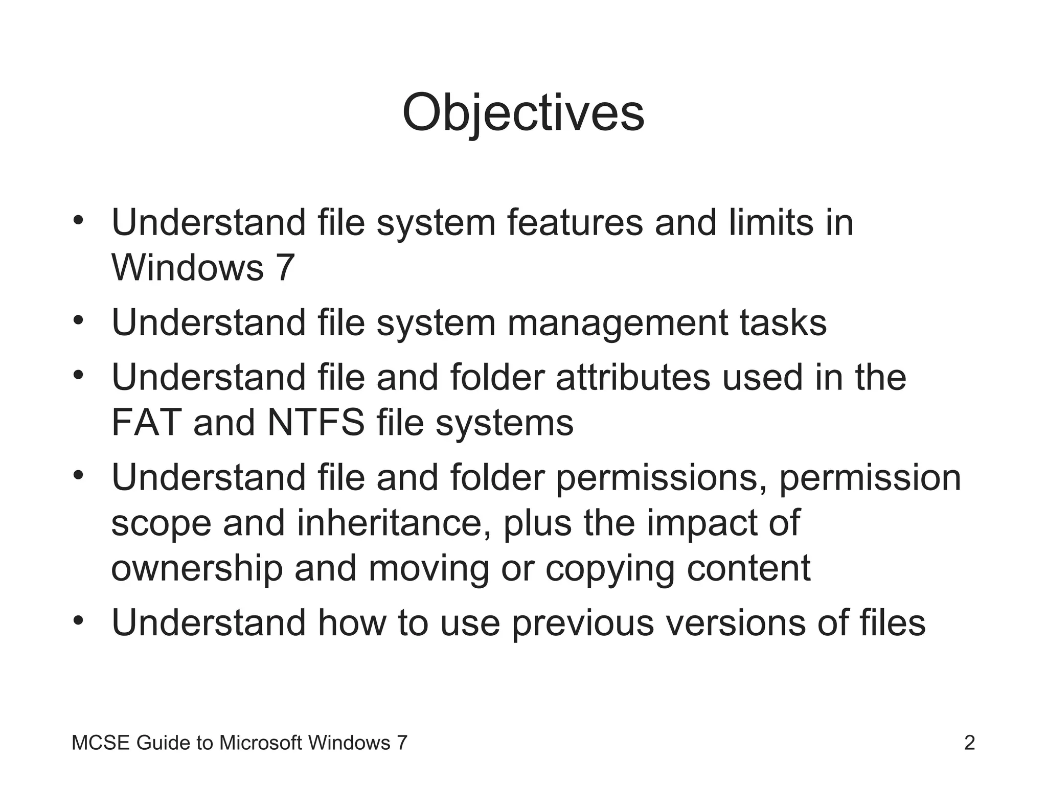 Objectives Understand file system features and limits in Windows 7 Understand file system management tasks Understand file and folder attributes used in the FAT and NTFS file systems Understand file and folder permissions, permission scope and inheritance, plus the impact of ownership and moving or copying content Understand how to use previous versions of files  MCSE Guide to Microsoft Windows 7 