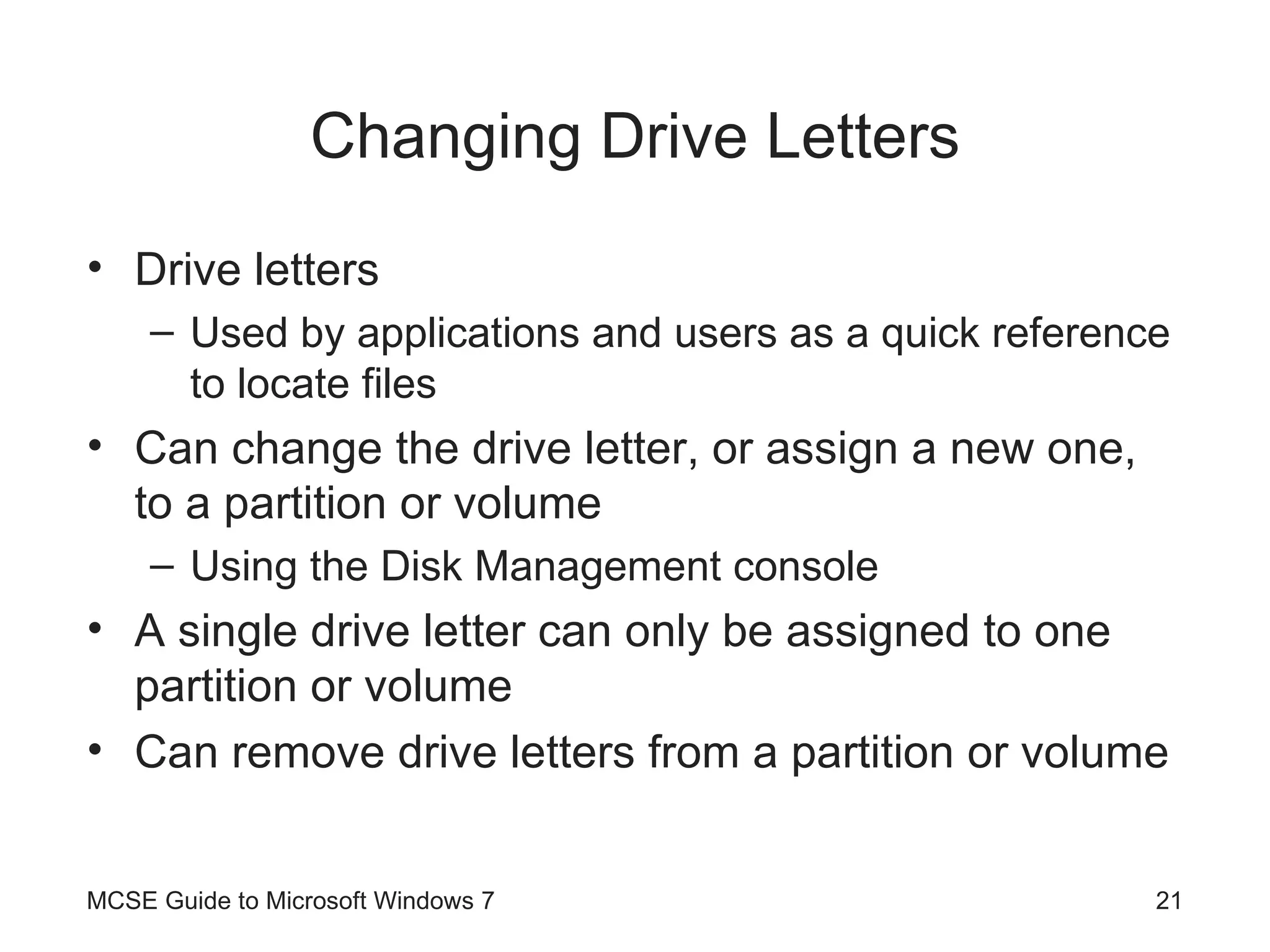 Changing Drive Letters Drive letters Used by applications and users as a quick reference to locate files Can change the drive letter, or assign a new one, to a partition or volume Using the Disk Management console A single drive letter can only be assigned to one partition or volume Can remove drive letters from a partition or volume MCSE Guide to Microsoft Windows 7 