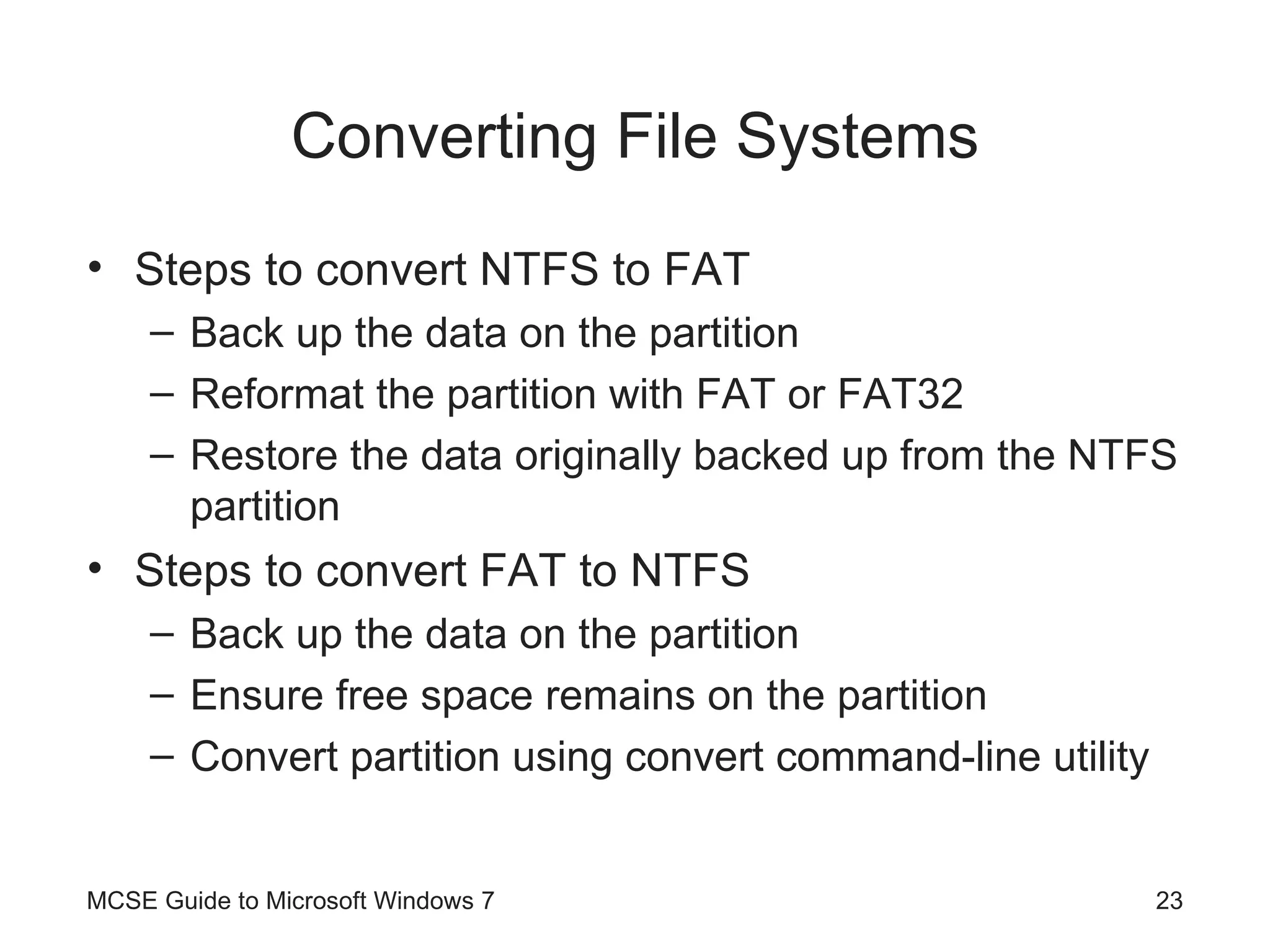 Converting File Systems Steps to convert NTFS to FAT Back up the data on the partition Reformat the partition with FAT or FAT32 Restore the data originally backed up from the NTFS partition Steps to convert FAT to NTFS Back up the data on the partition Ensure free space remains on the partition Convert partition using convert command-line utility MCSE Guide to Microsoft Windows 7 