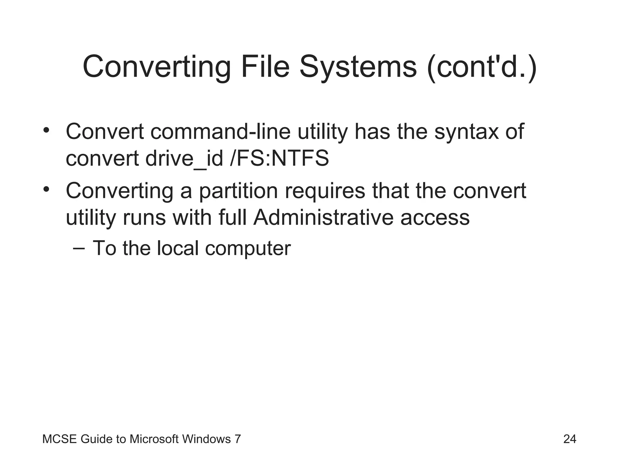 Converting File Systems (cont'd.) Convert command-line utility has the syntax of convert drive_id /FS:NTFS Converting a partition requires that the convert utility runs with full Administrative access To the local computer MCSE Guide to Microsoft Windows 7 