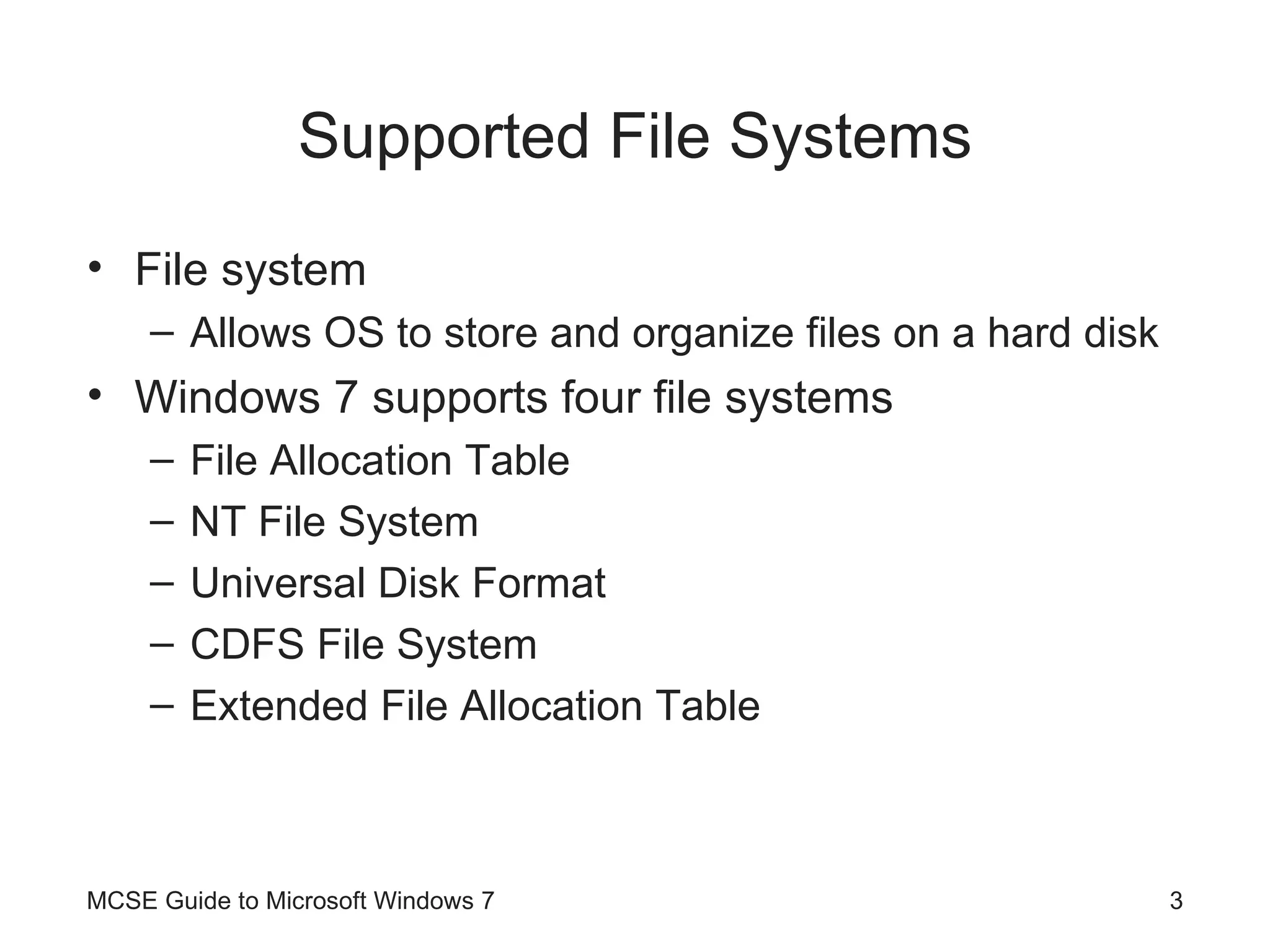 Supported File Systems File system Allows OS to store and organize files on a hard disk Windows 7 supports four file systems File Allocation Table NT File System Universal Disk Format CDFS File System Extended File Allocation Table MCSE Guide to Microsoft Windows 7 