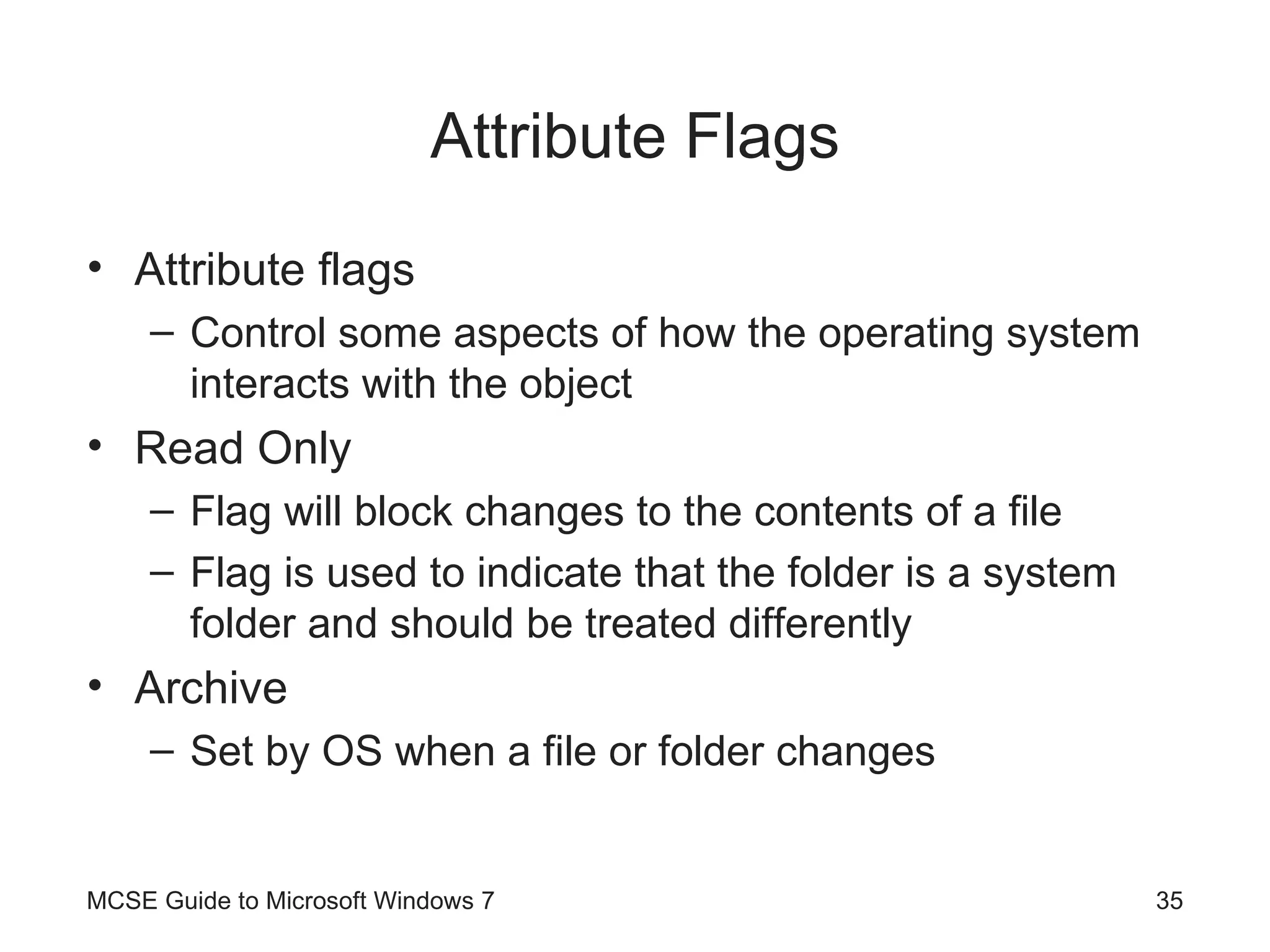 Attribute Flags Attribute flags Control some aspects of how the operating system interacts with the object Read Only Flag will block changes to the contents of a file Flag is used to indicate that the folder is a system folder and should be treated differently Archive Set by OS when a file or folder changes MCSE Guide to Microsoft Windows 7 