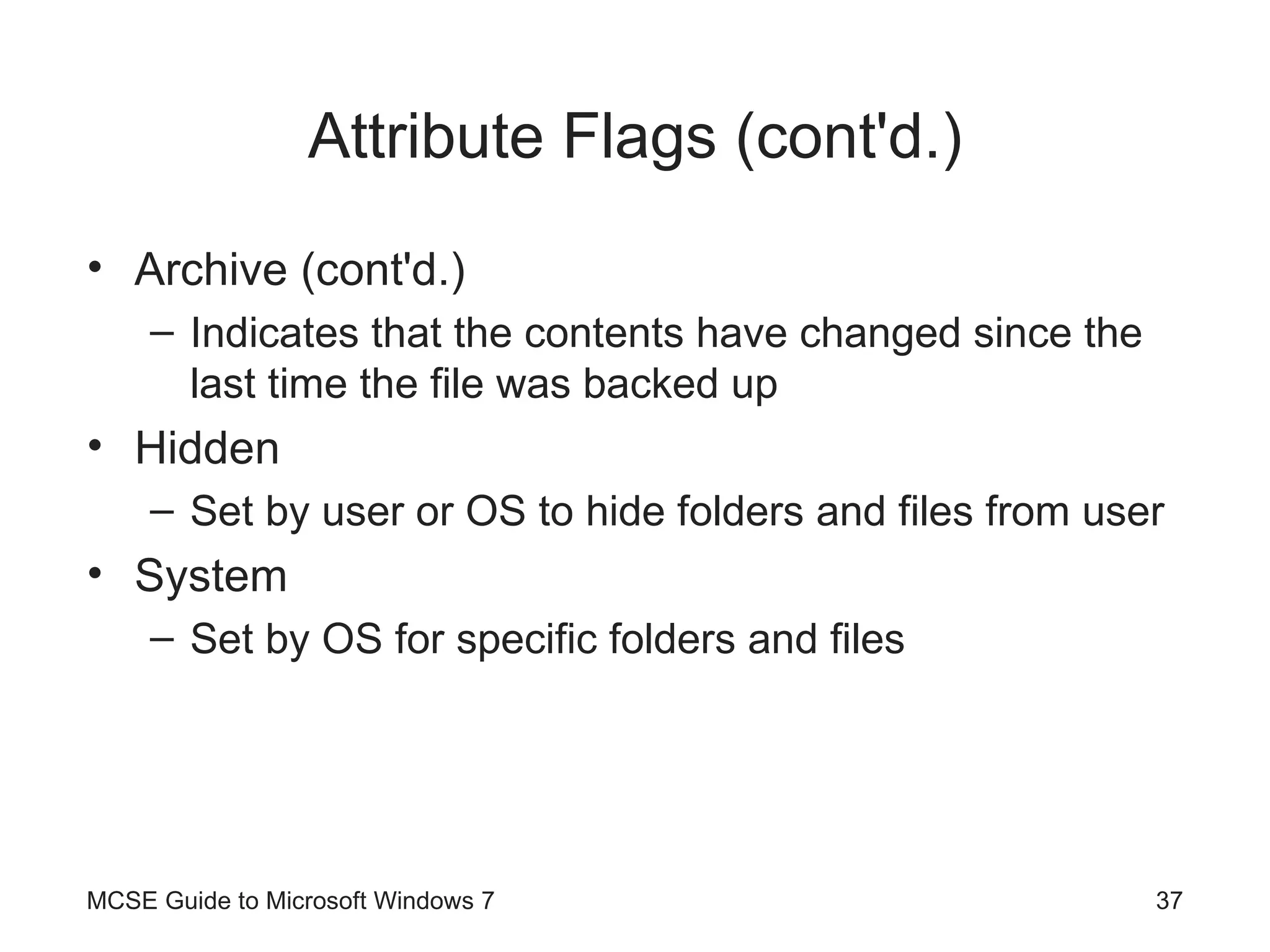 Attribute Flags (cont'd.) Archive (cont'd.) Indicates that the contents have changed since the last time the file was backed up Hidden Set by user or OS to hide folders and files from user System Set by OS for specific folders and files MCSE Guide to Microsoft Windows 7 