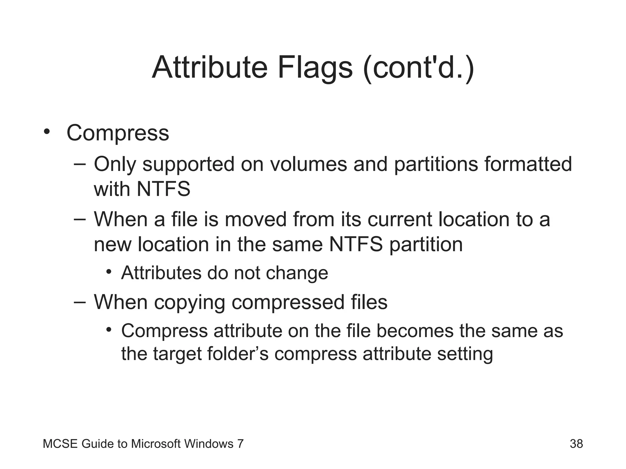 Attribute Flags (cont'd.) Compress Only supported on volumes and partitions formatted with NTFS When a file is moved from its current location to a new location in the same NTFS partition Attributes do not change When copying compressed files Compress attribute on the file becomes the same as the target folder’s compress attribute setting MCSE Guide to Microsoft Windows 7 