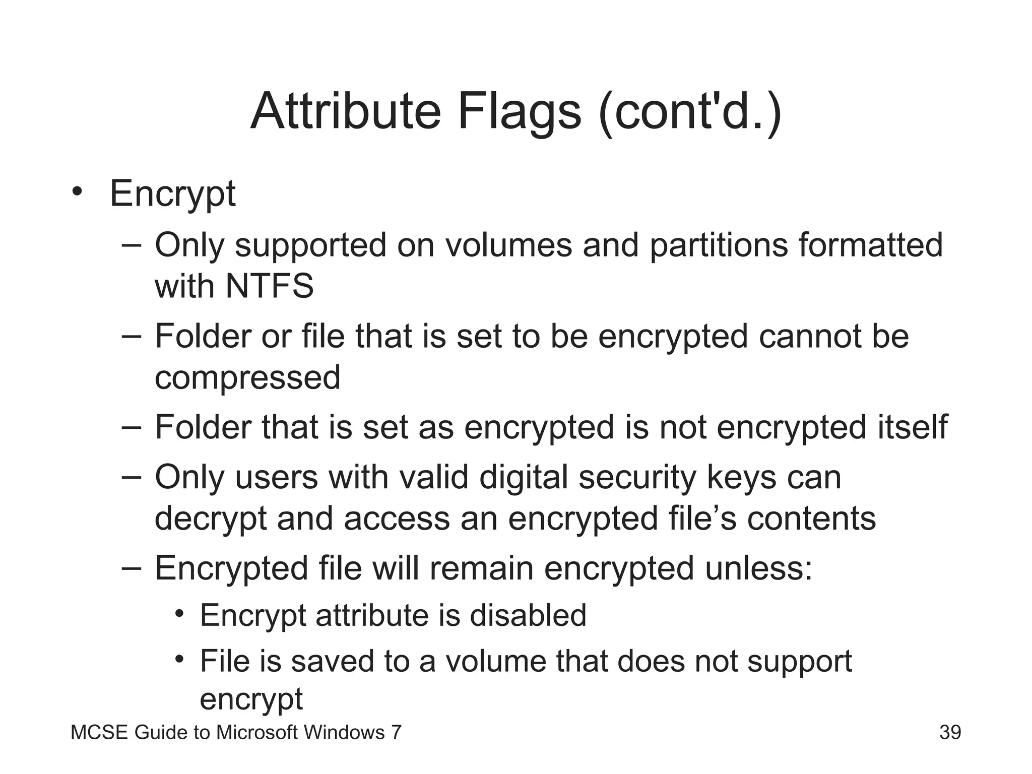 Attribute Flags (cont'd.) Encrypt Only supported on volumes and partitions formatted with NTFS Folder or file that is set to be encrypted cannot be compressed Folder that is set as encrypted is not encrypted itself Only users with valid digital security keys can decrypt and access an encrypted file’s contents Encrypted file will remain encrypted unless:  Encrypt attribute is disabled File is saved to a volume that does not support encrypt MCSE Guide to Microsoft Windows 7 