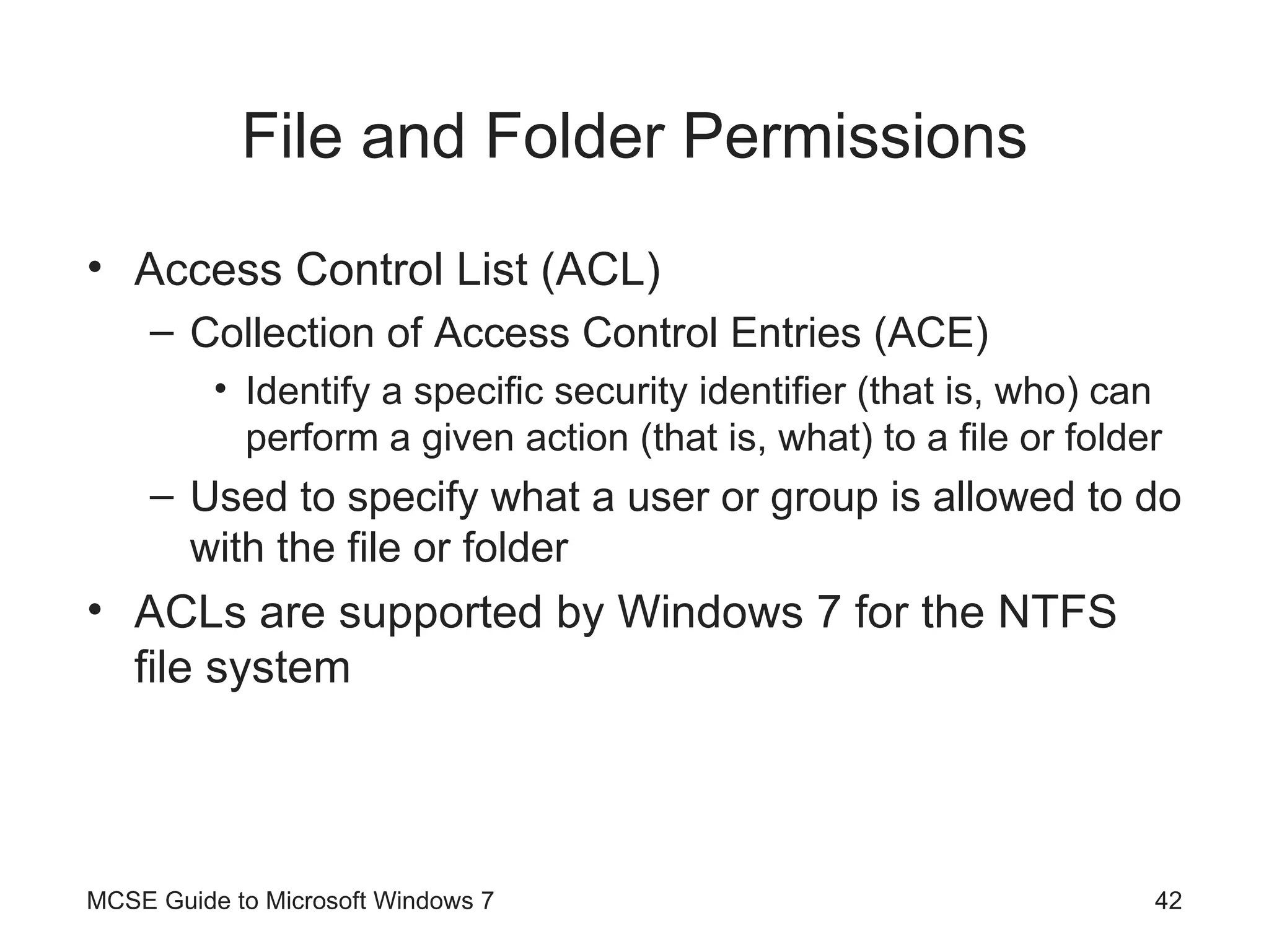 File and Folder Permissions Access Control List (ACL) Collection of Access Control Entries (ACE) Identify a specific security identifier (that is, who) can perform a given action (that is, what) to a file or folder Used to specify what a user or group is allowed to do with the file or folder ACLs are supported by Windows 7 for the NTFS file system MCSE Guide to Microsoft Windows 7 
