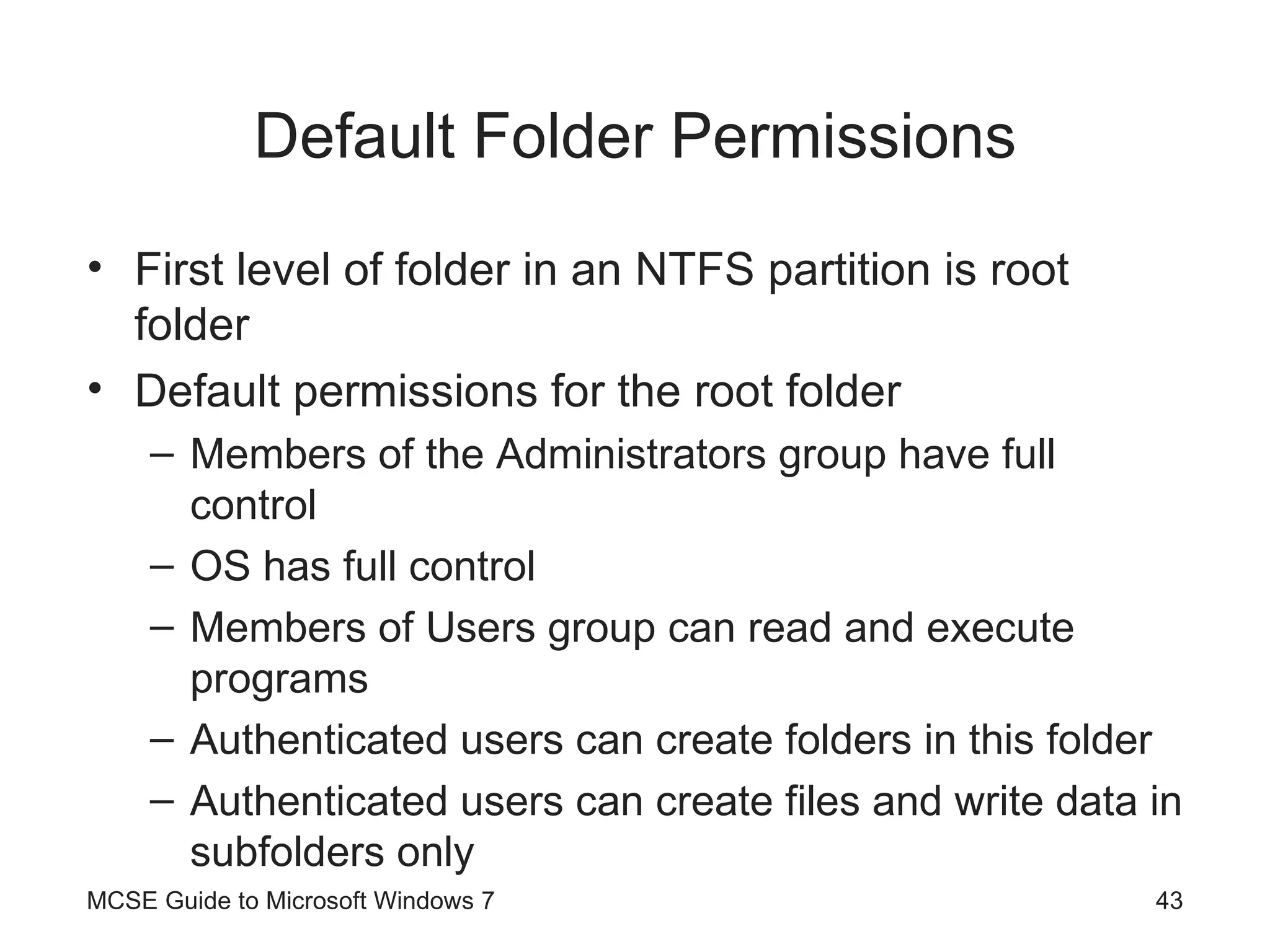 Default Folder Permissions First level of folder in an NTFS partition is root folder Default permissions for the root folder Members of the Administrators group have full control OS has full control Members of Users group can read and execute programs Authenticated users can create folders in this folder Authenticated users can create files and write data in subfolders only MCSE Guide to Microsoft Windows 7 