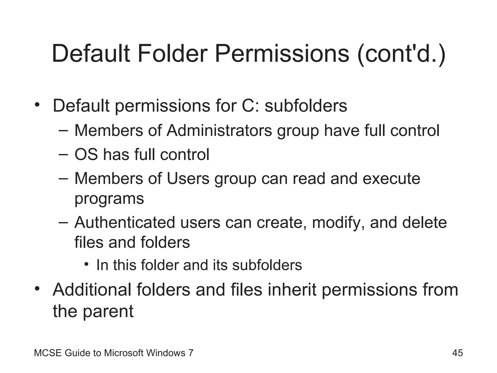 Default Folder Permissions (cont'd.) Default permissions for C: subfolders Members of Administrators group have full control OS has full control Members of Users group can read and execute programs Authenticated users can create, modify, and delete files and folders In this folder and its subfolders Additional folders and files inherit permissions from the parent MCSE Guide to Microsoft Windows 7 