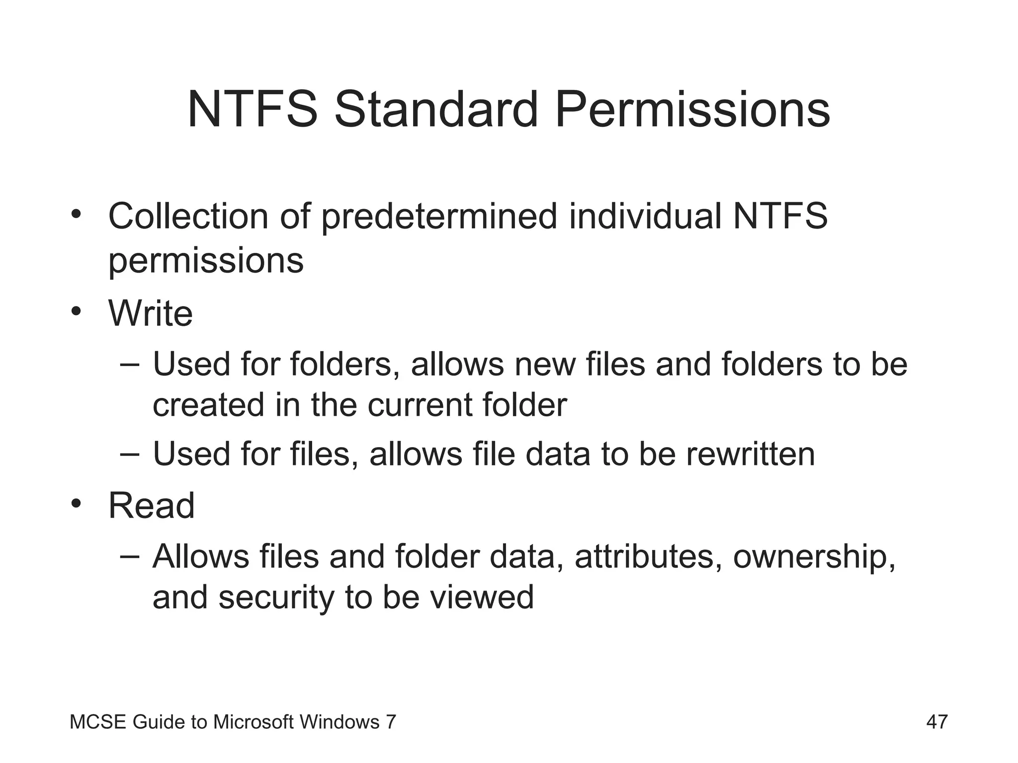 NTFS Standard Permissions Collection of predetermined individual NTFS permissions Write Used for folders, allows new files and folders to be created in the current folder Used for files, allows file data to be rewritten Read Allows files and folder data, attributes, ownership, and security to be viewed MCSE Guide to Microsoft Windows 7 