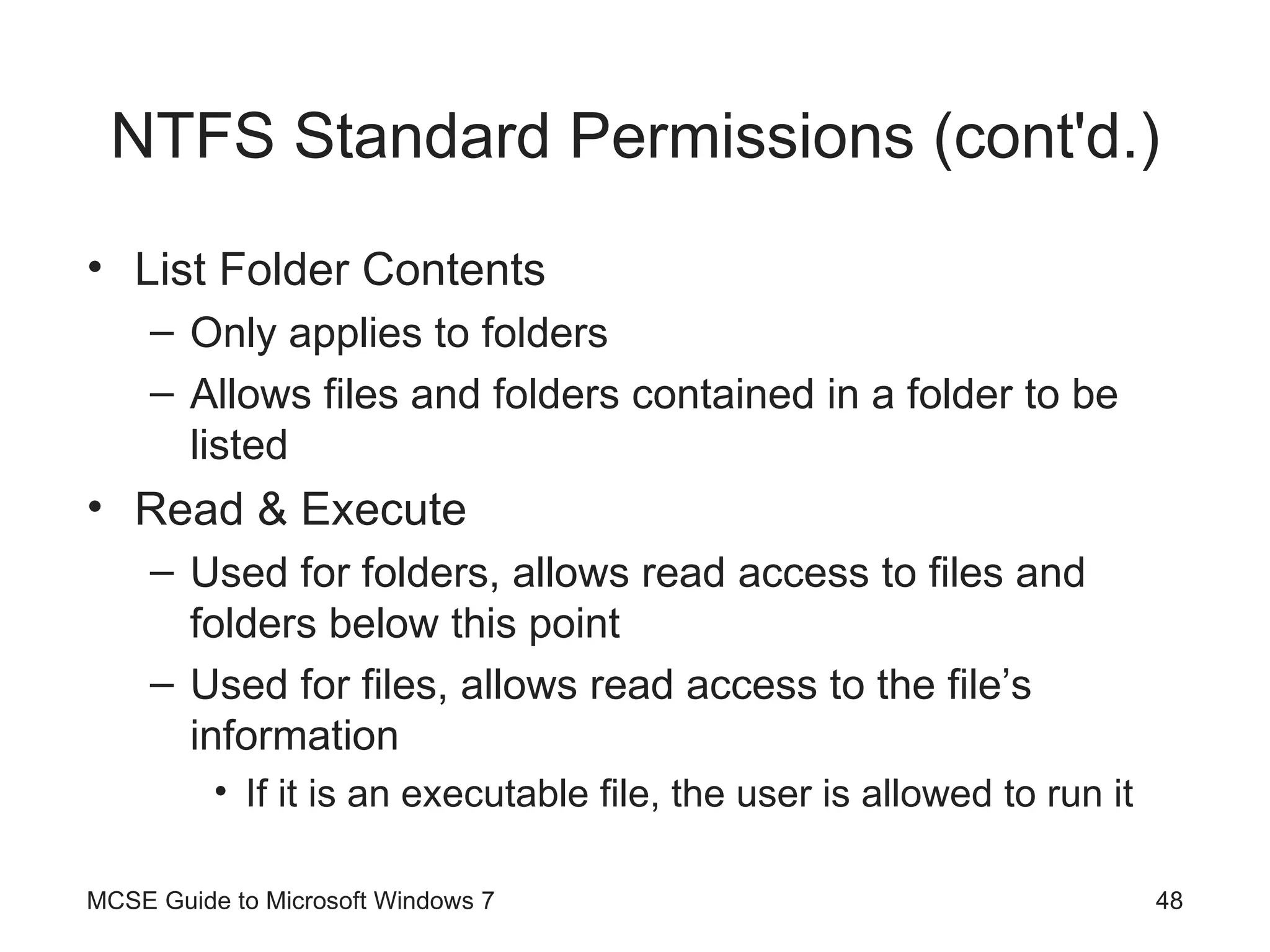NTFS Standard Permissions (cont'd.) List Folder Contents Only applies to folders Allows files and folders contained in a folder to be listed Read & Execute Used for folders, allows read access to files and folders below this point Used for files, allows read access to the file’s information If it is an executable file, the user is allowed to run it MCSE Guide to Microsoft Windows 7 