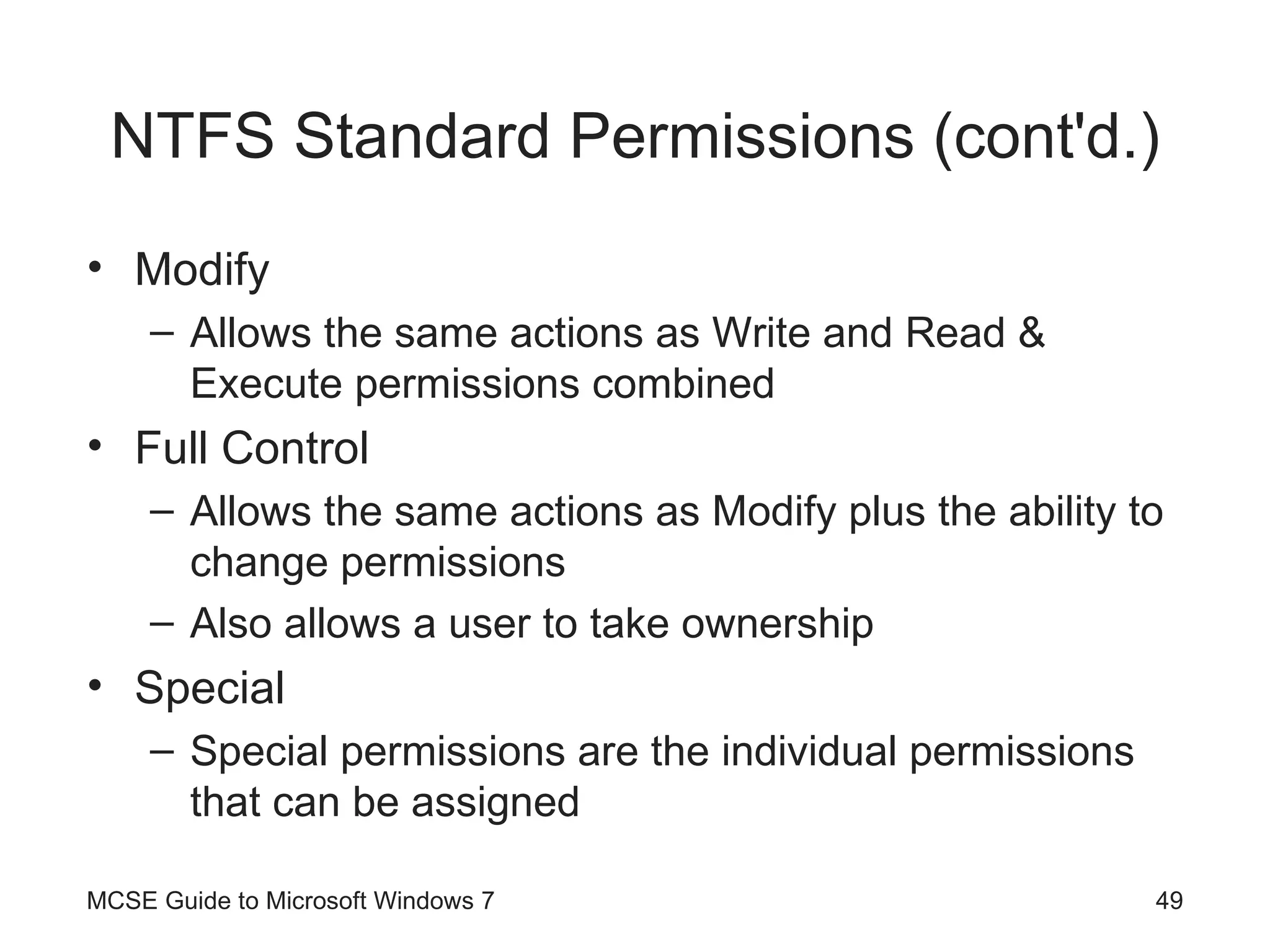 NTFS Standard Permissions (cont'd.) Modify Allows the same actions as Write and Read & Execute permissions combined Full Control Allows the same actions as Modify plus the ability to change permissions Also allows a user to take ownership Special Special permissions are the individual permissions that can be assigned MCSE Guide to Microsoft Windows 7 