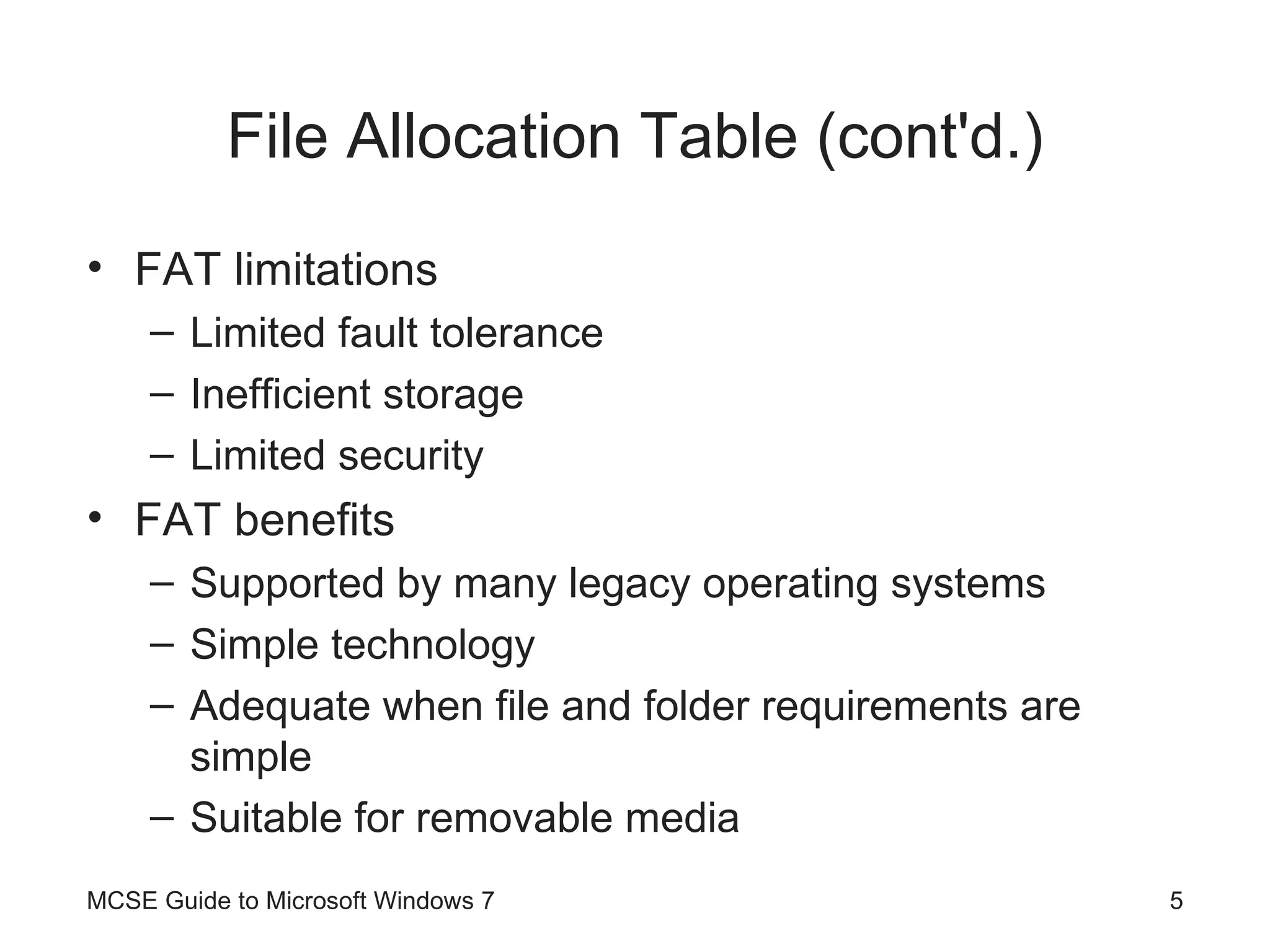 File Allocation Table (cont'd.) FAT limitations Limited fault tolerance Inefficient storage Limited security FAT benefits Supported by many legacy operating systems Simple technology Adequate when file and folder requirements are simple Suitable for removable media MCSE Guide to Microsoft Windows 7 
