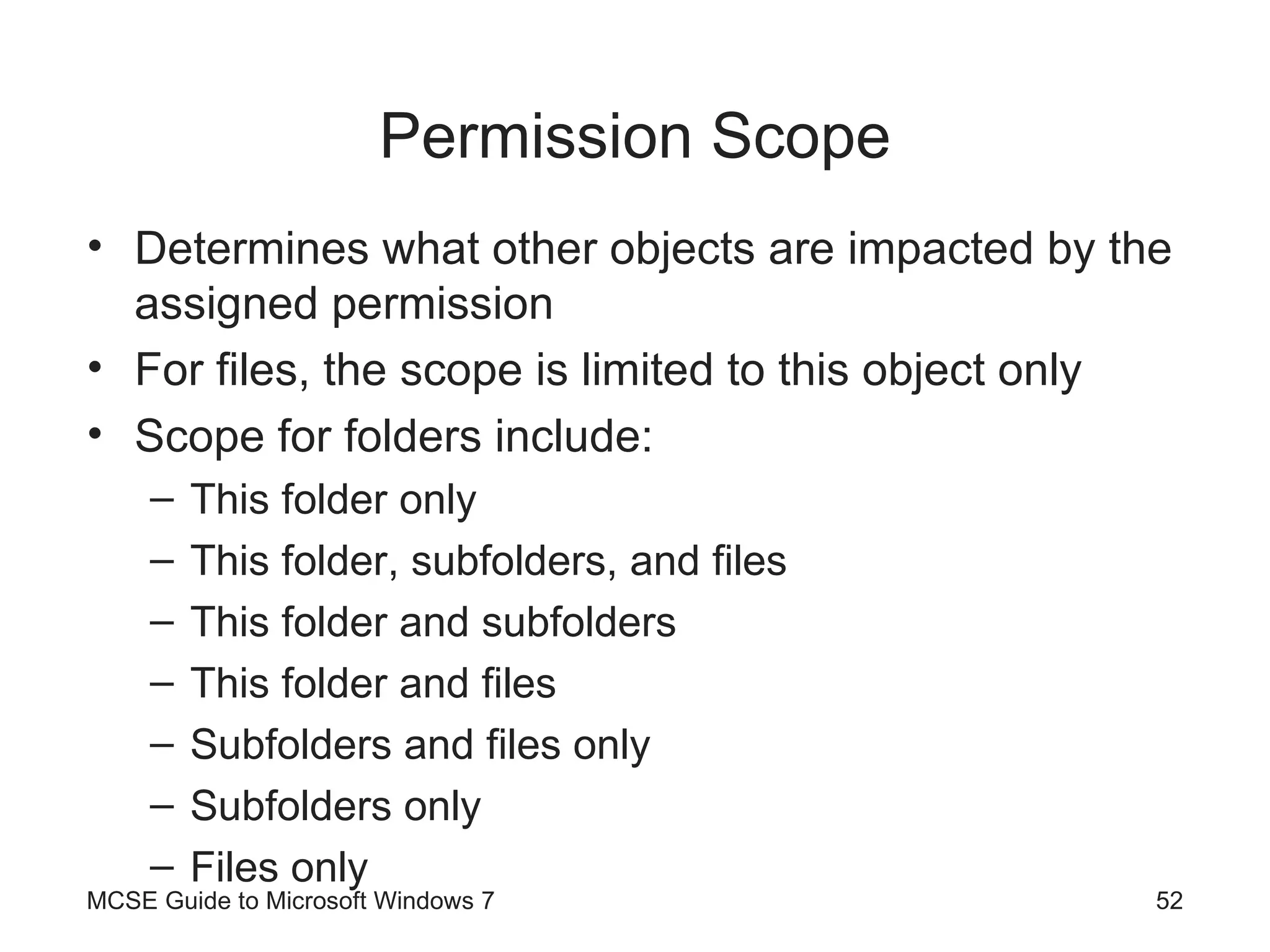 Permission Scope Determines what other objects are impacted by the assigned permission For files, the scope is limited to this object only Scope for folders include: This folder only This folder, subfolders, and files This folder and subfolders This folder and files Subfolders and files only Subfolders only Files only MCSE Guide to Microsoft Windows 7 