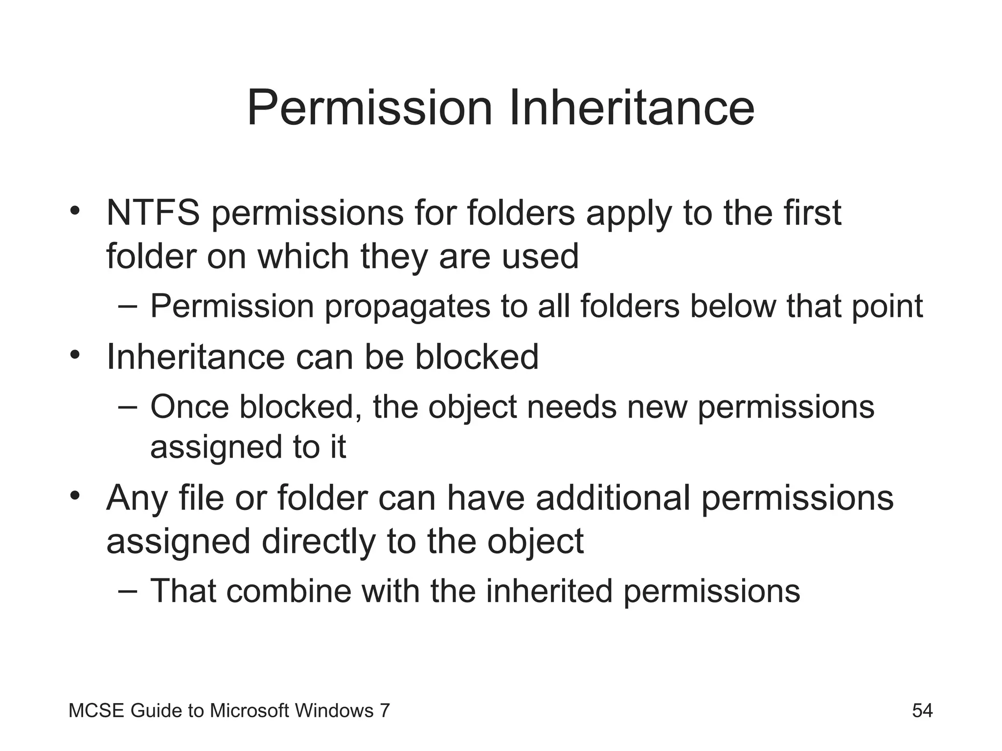 Permission Inheritance NTFS permissions for folders apply to the first folder on which they are used Permission propagates to all folders below that point Inheritance can be blocked Once blocked, the object needs new permissions assigned to it Any file or folder can have additional permissions assigned directly to the object That combine with the inherited permissions MCSE Guide to Microsoft Windows 7 