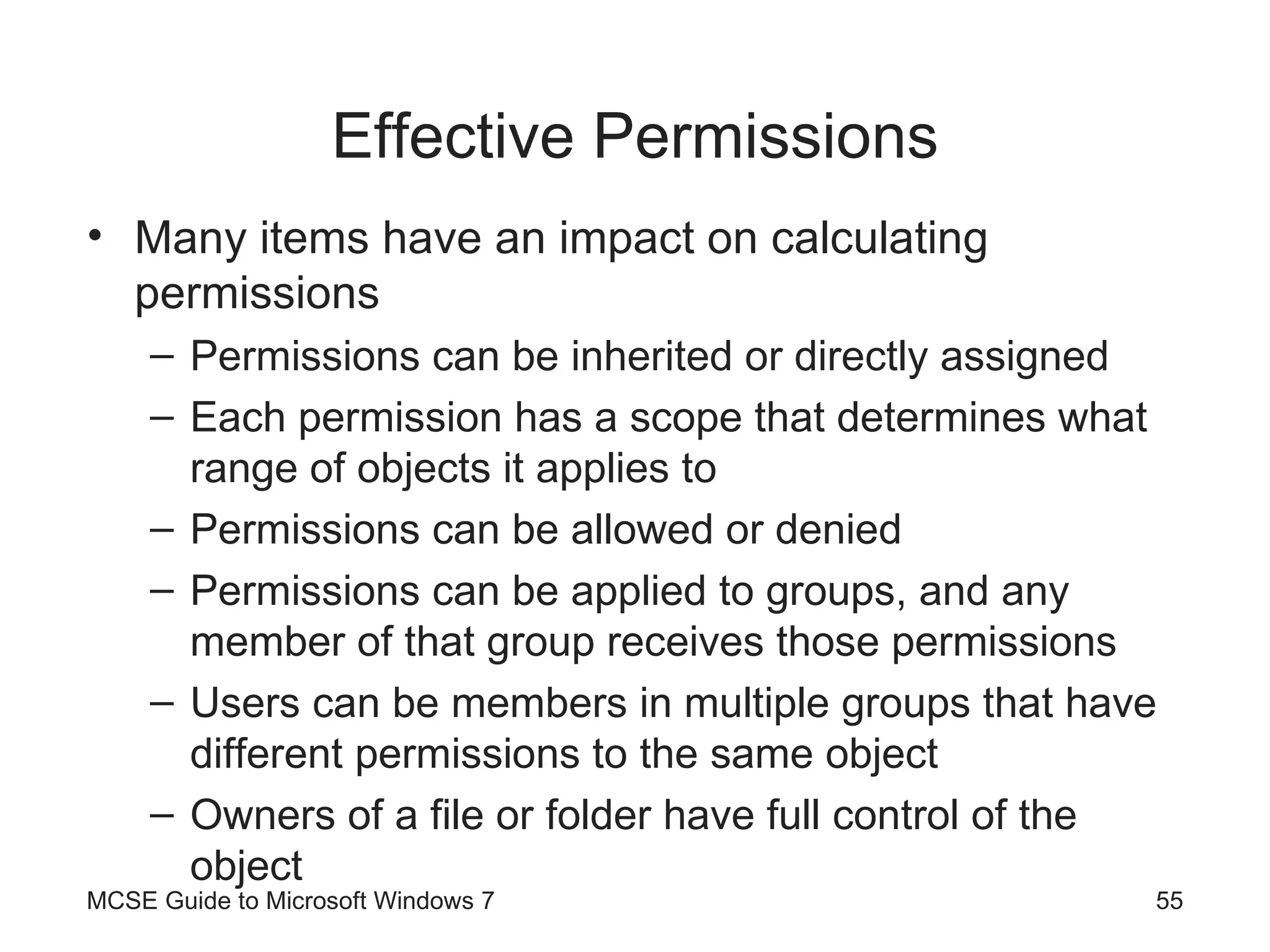 Effective Permissions Many items have an impact on calculating permissions Permissions can be inherited or directly assigned Each permission has a scope that determines what range of objects it applies to Permissions can be allowed or denied Permissions can be applied to groups, and any member of that group receives those permissions Users can be members in multiple groups that have different permissions to the same object Owners of a file or folder have full control of the object MCSE Guide to Microsoft Windows 7 