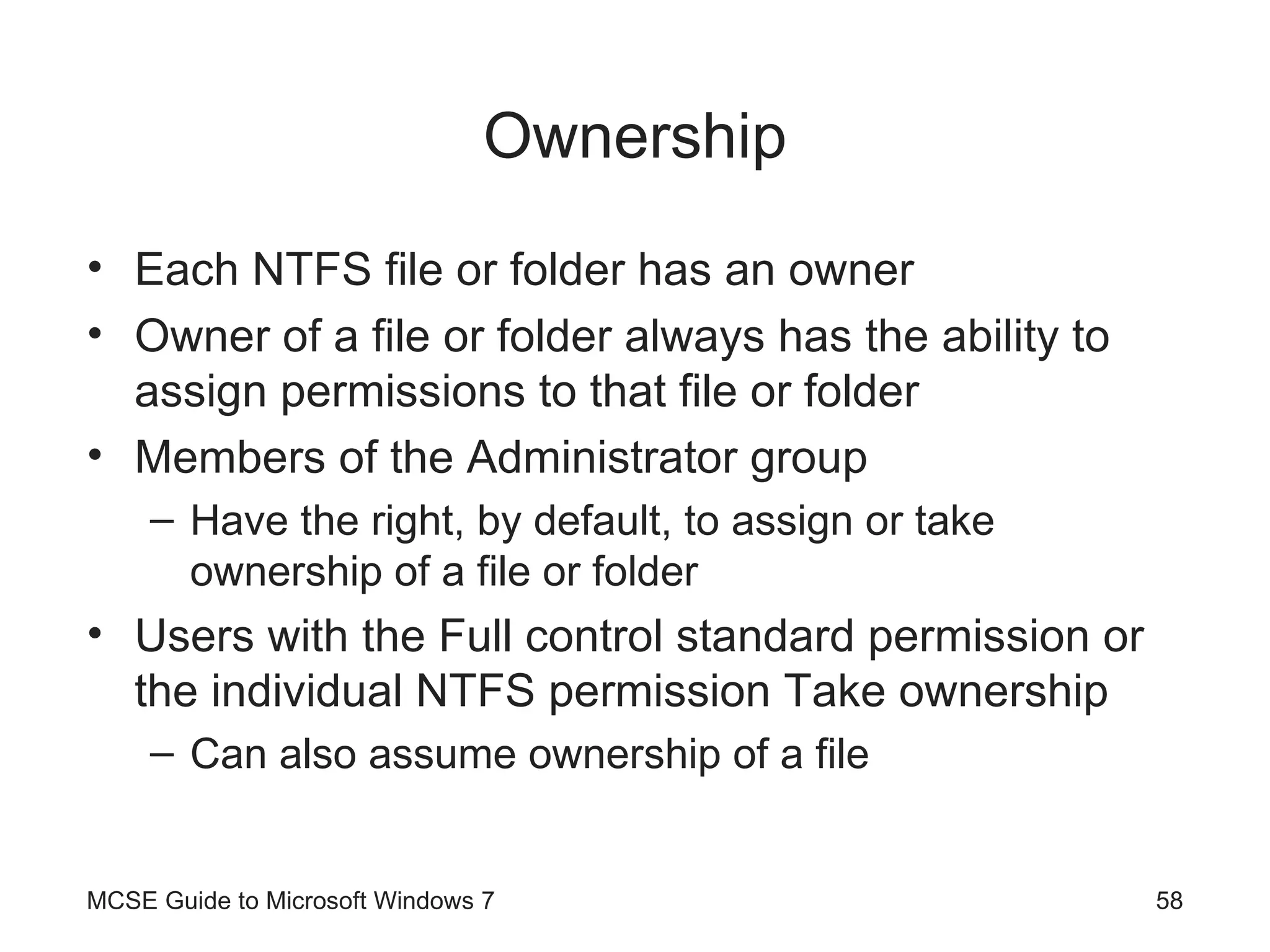 Ownership Each NTFS file or folder has an owner Owner of a file or folder always has the ability to assign permissions to that file or folder Members of the Administrator group Have the right, by default, to assign or take ownership of a file or folder Users with the Full control standard permission or the individual NTFS permission Take ownership  Can also assume ownership of a file MCSE Guide to Microsoft Windows 7 