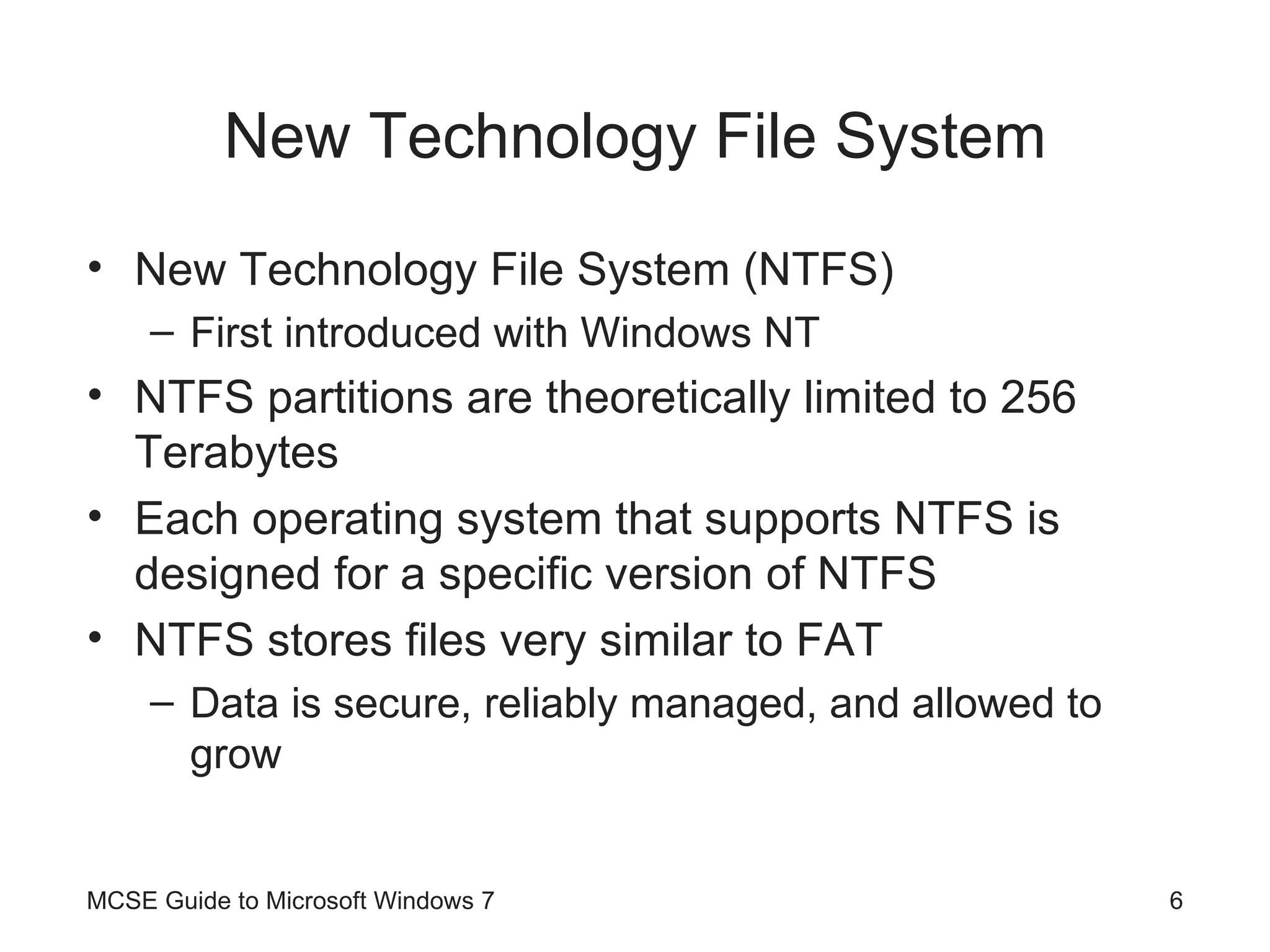 New Technology File System New Technology File System (NTFS) First introduced with Windows NT NTFS partitions are theoretically limited to 256 Terabytes Each operating system that supports NTFS is designed for a specific version of NTFS NTFS stores files very similar to FAT Data is secure, reliably managed, and allowed to grow MCSE Guide to Microsoft Windows 7 