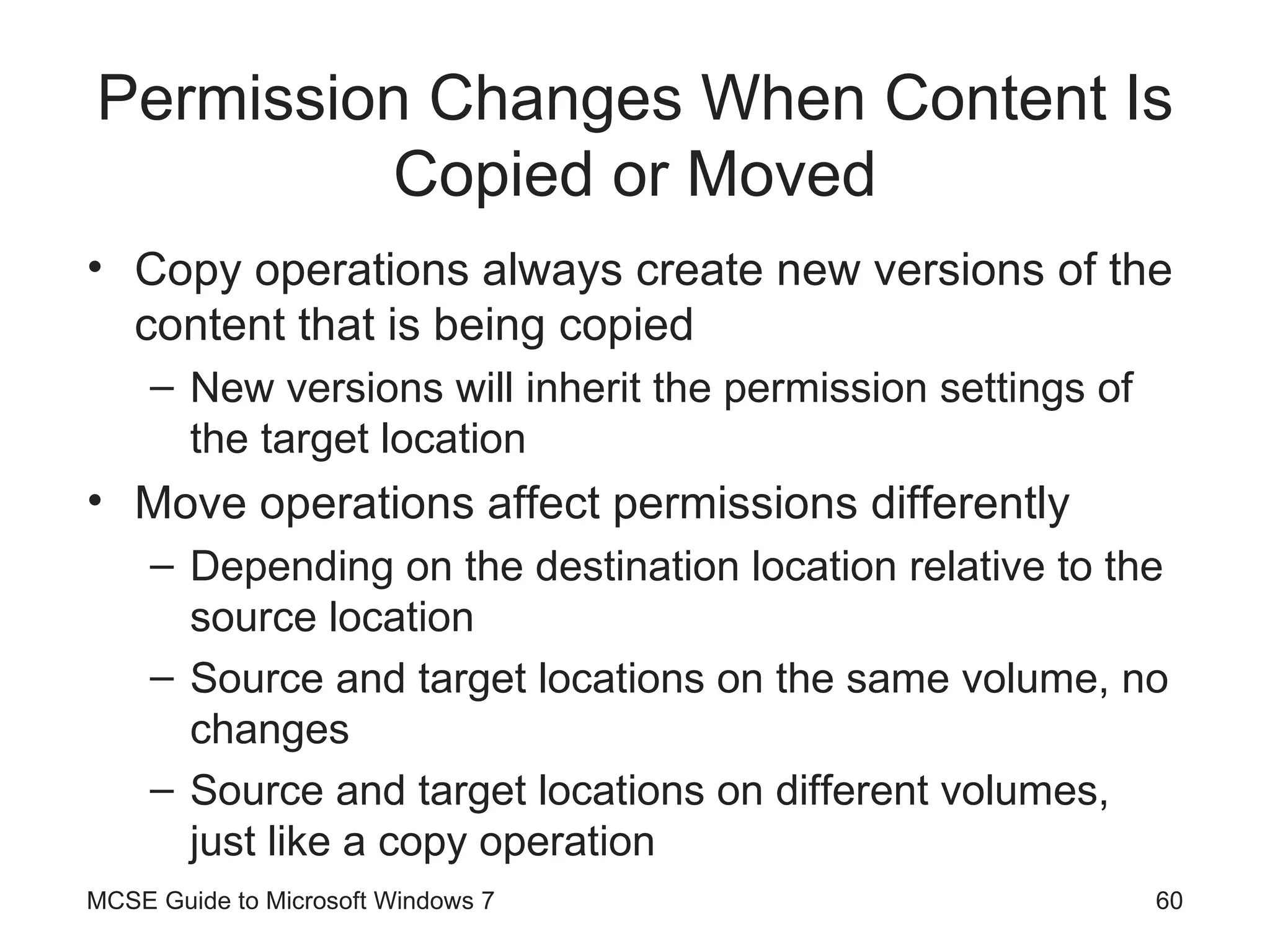 Permission Changes When Content Is Copied or Moved Copy operations always create new versions of the content that is being copied New versions will inherit the permission settings of the target location Move operations affect permissions differently  Depending on the destination location relative to the source location Source and target locations on the same volume, no changes Source and target locations on different volumes, just like a copy operation MCSE Guide to Microsoft Windows 7 