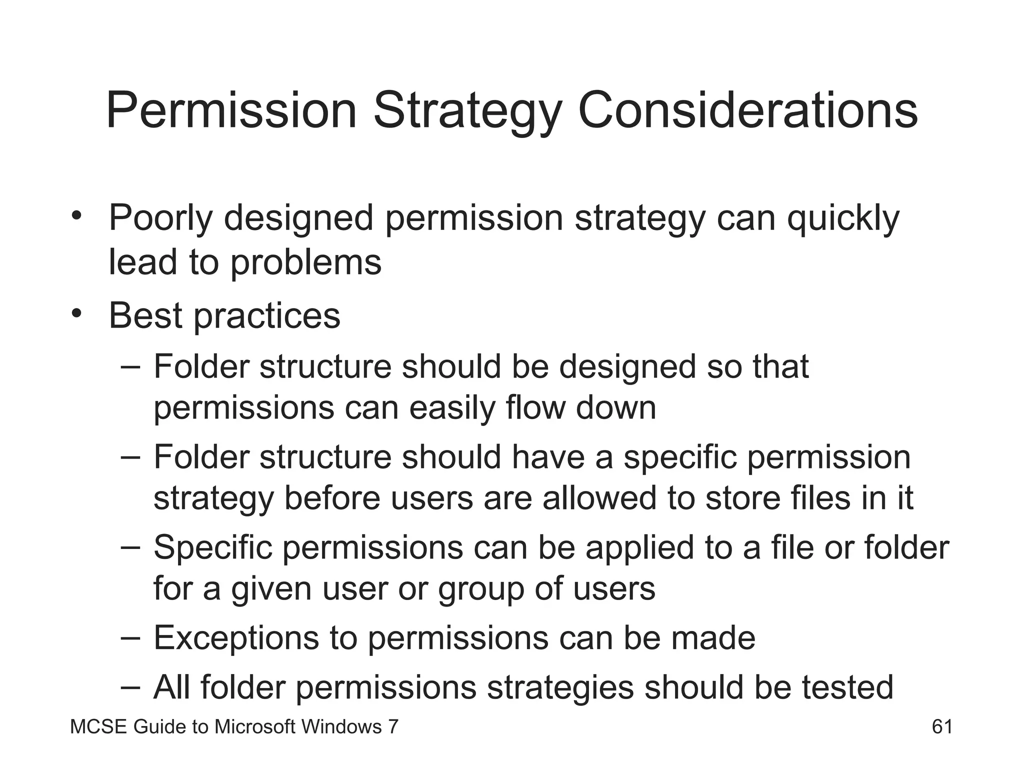 Permission Strategy Considerations Poorly designed permission strategy can quickly lead to problems Best practices Folder structure should be designed so that permissions can easily flow down Folder structure should have a specific permission strategy before users are allowed to store files in it Specific permissions can be applied to a file or folder for a given user or group of users Exceptions to permissions can be made All folder permissions strategies should be tested MCSE Guide to Microsoft Windows 7 