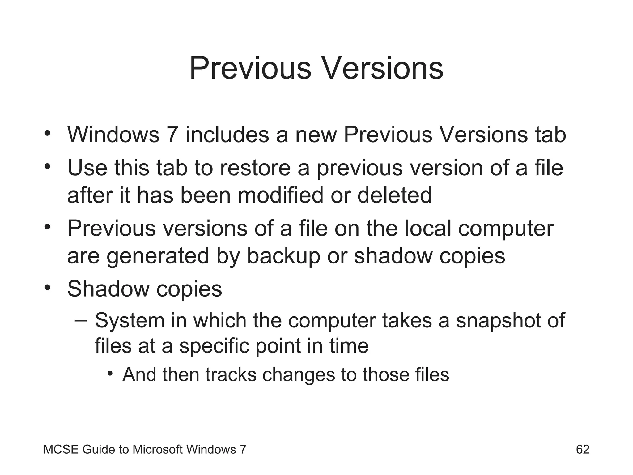 Previous Versions Windows 7 includes a new Previous Versions tab Use this tab to restore a previous version of a file after it has been modified or deleted Previous versions of a file on the local computer are generated by backup or shadow copies Shadow copies System in which the computer takes a snapshot of files at a specific point in time And then tracks changes to those files MCSE Guide to Microsoft Windows 7 