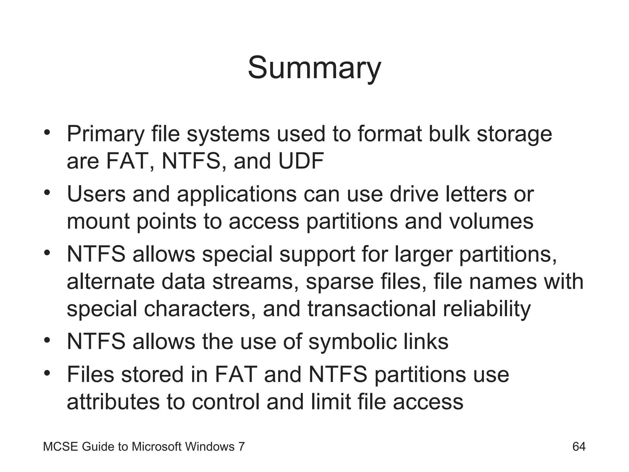 Summary Primary file systems used to format bulk storage are FAT, NTFS, and UDF Users and applications can use drive letters or mount points to access partitions and volumes NTFS allows special support for larger partitions, alternate data streams, sparse files, file names with special characters, and transactional reliability NTFS allows the use of symbolic links Files stored in FAT and NTFS partitions use attributes to control and limit file access MCSE Guide to Microsoft Windows 7 