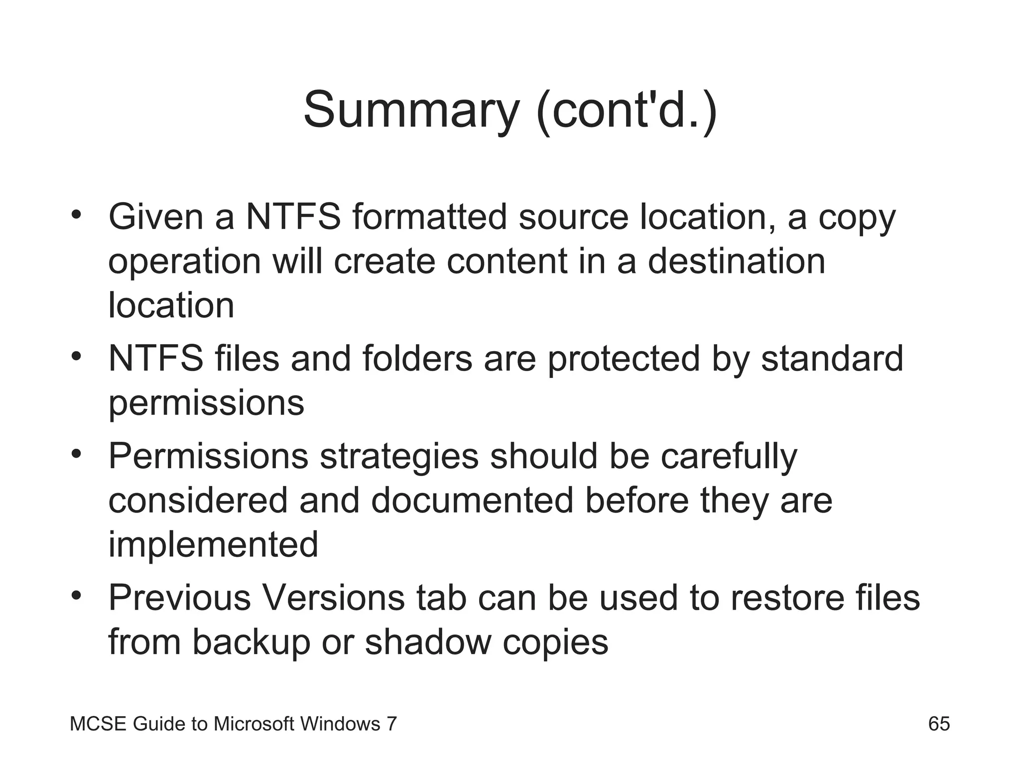 Summary (cont'd.) Given a NTFS formatted source location, a copy operation will create content in a destination location NTFS files and folders are protected by standard permissions Permissions strategies should be carefully considered and documented before they are implemented Previous Versions tab can be used to restore files from backup or shadow copies MCSE Guide to Microsoft Windows 7 