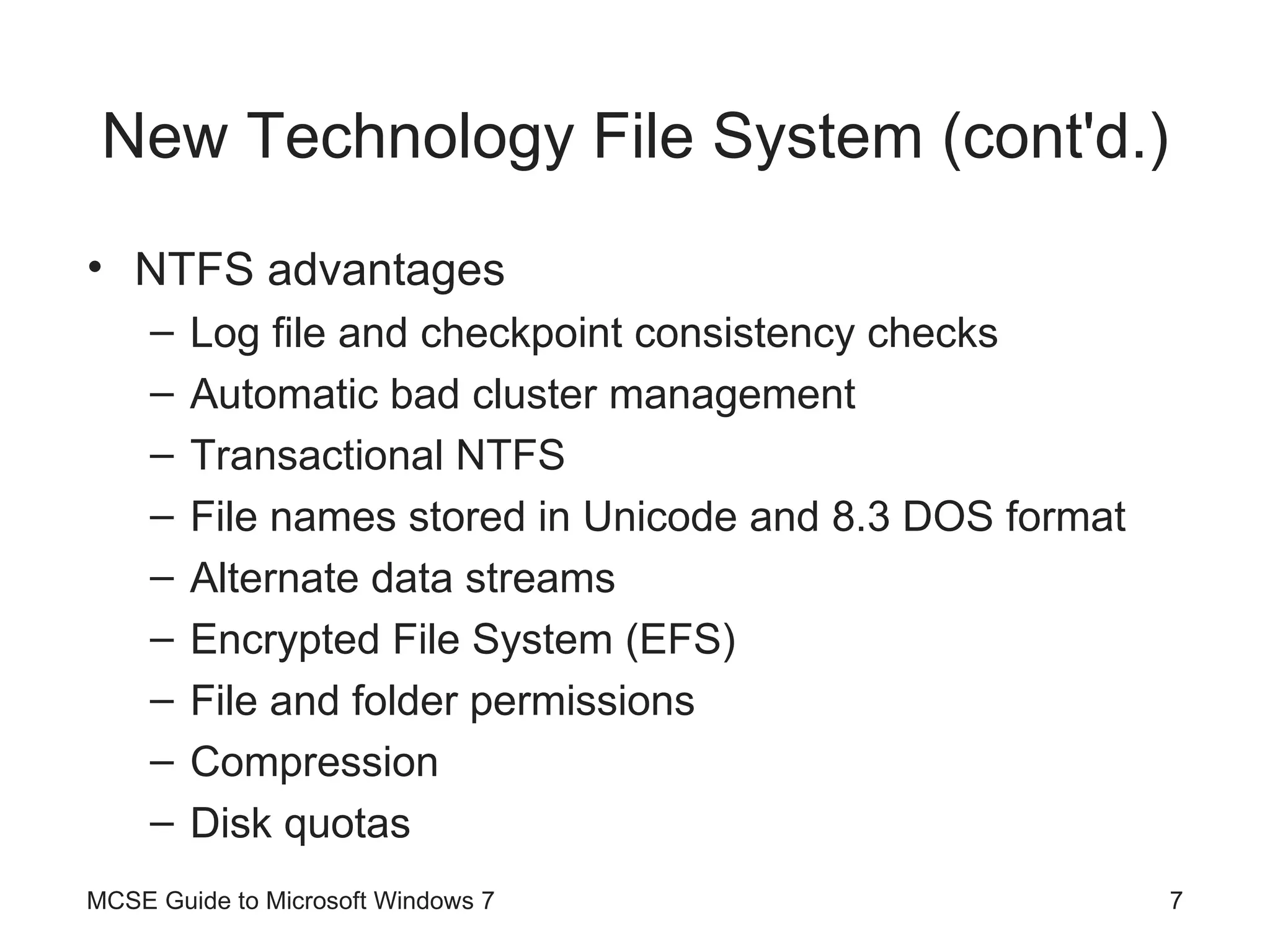New Technology File System (cont'd.) NTFS advantages Log file and checkpoint consistency checks Automatic bad cluster management Transactional NTFS File names stored in Unicode and 8.3 DOS format Alternate data streams Encrypted File System (EFS) File and folder permissions Compression Disk quotas MCSE Guide to Microsoft Windows 7 