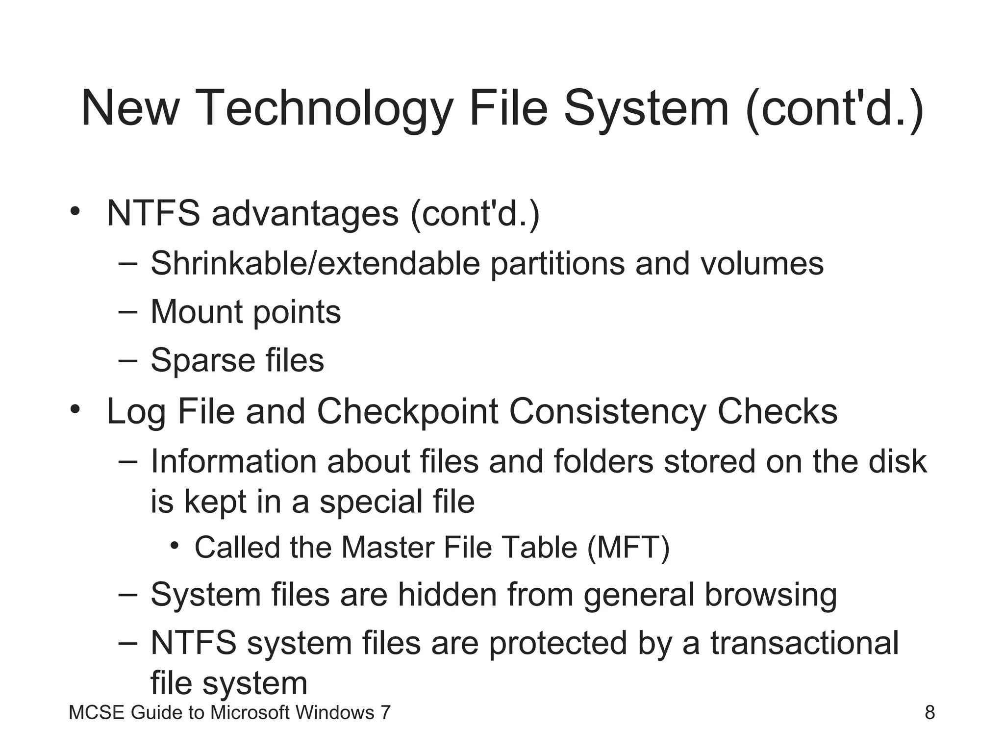 New Technology File System (cont'd.) NTFS advantages (cont'd.) Shrinkable/extendable partitions and volumes Mount points Sparse files Log File and Checkpoint Consistency Checks Information about files and folders stored on the disk is kept in a special file Called the Master File Table (MFT) System files are hidden from general browsing NTFS system files are protected by a transactional file system MCSE Guide to Microsoft Windows 7 
