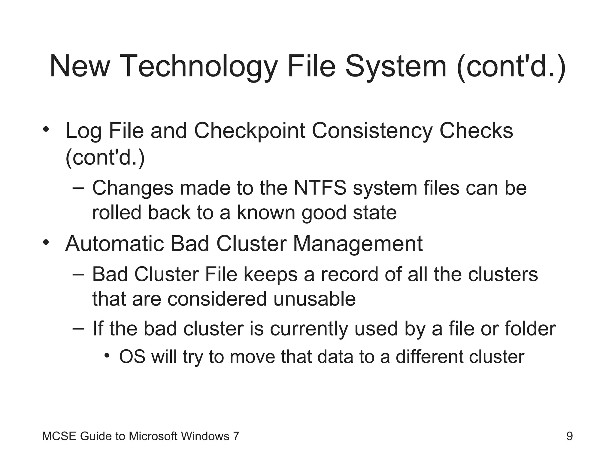 New Technology File System (cont'd.) Log File and Checkpoint Consistency Checks (cont'd.) Changes made to the NTFS system files can be rolled back to a known good state Automatic Bad Cluster Management Bad Cluster File keeps a record of all the clusters that are considered unusable If the bad cluster is currently used by a file or folder OS will try to move that data to a different cluster MCSE Guide to Microsoft Windows 7 