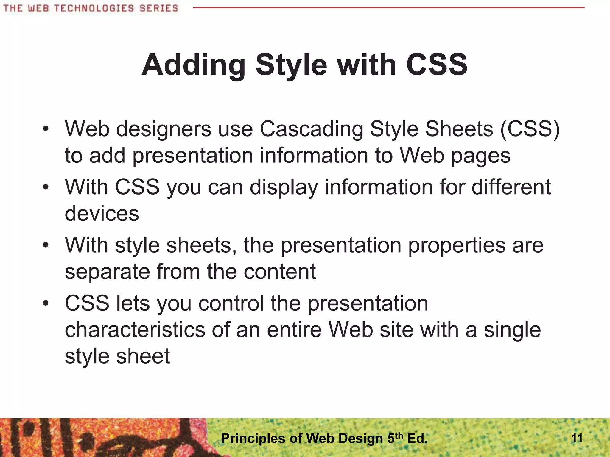 Adding Style with CSS
• Web designers use Cascading Style Sheets (CSS)
to add presentation information to Web pages
• With CSS you can display information for different
devices
• With style sheets, the presentation properties are
separate from the content
• CSS lets you control the presentation
characteristics of an entire Web site with a single
style sheet
11
Principles of Web Design 5th Ed.
 