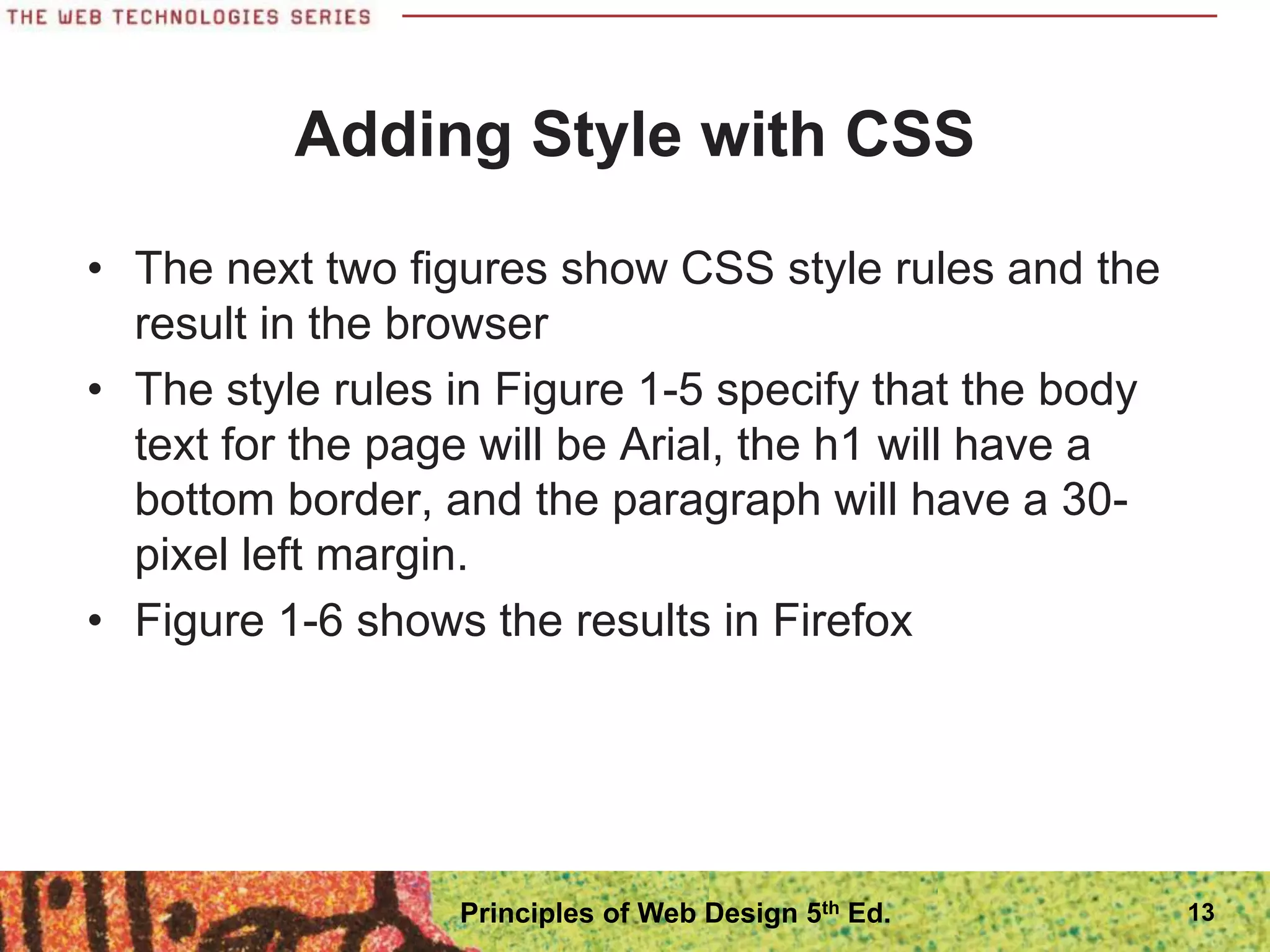 Adding Style with CSS
• The next two figures show CSS style rules and the
result in the browser
• The style rules in Figure 1-5 specify that the body
text for the page will be Arial, the h1 will have a
bottom border, and the paragraph will have a 30-
pixel left margin.
• Figure 1-6 shows the results in Firefox
13
Principles of Web Design 5th Ed.
 
