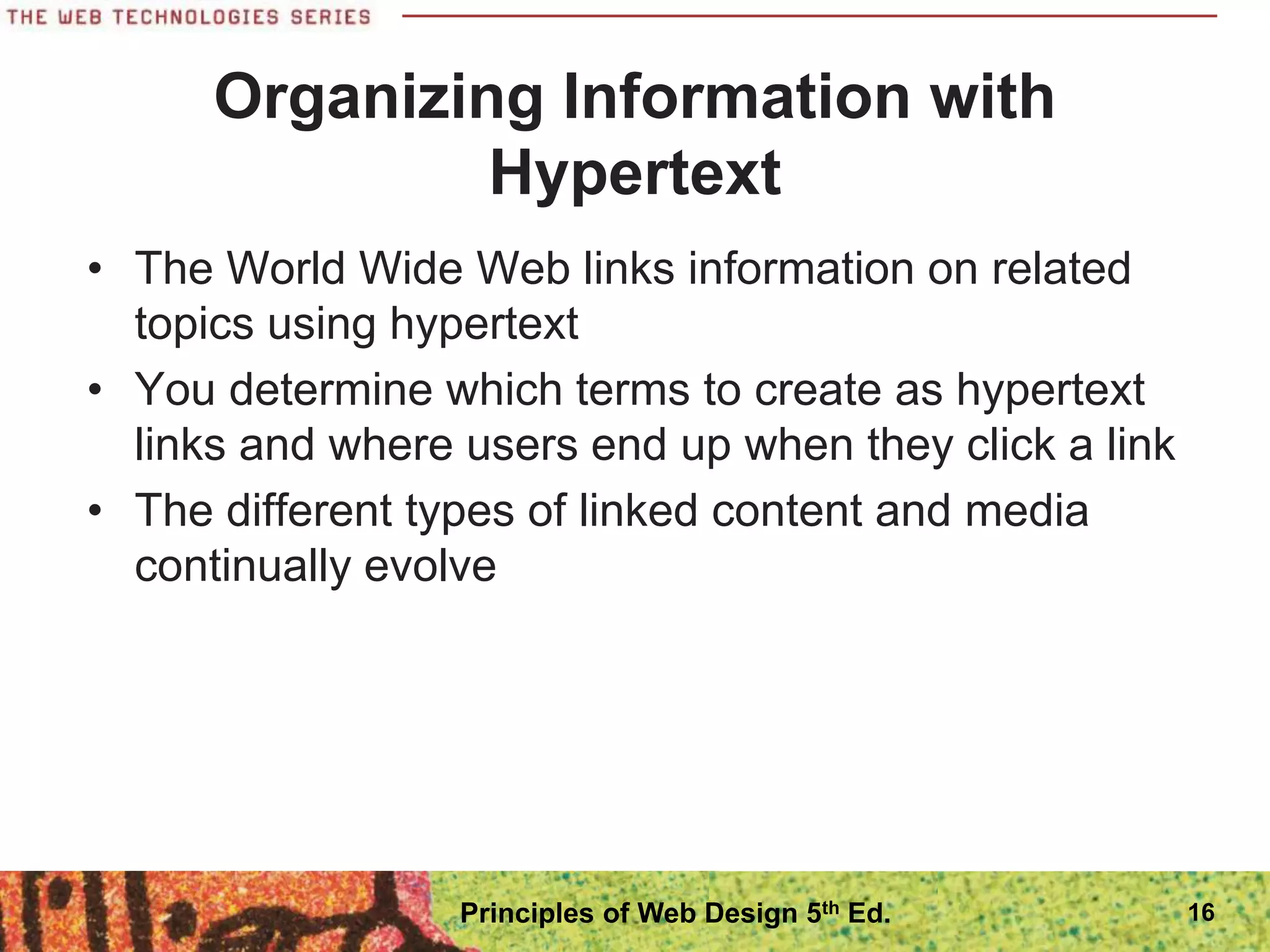 Organizing Information with
Hypertext
• The World Wide Web links information on related
topics using hypertext
• You determine which terms to create as hypertext
links and where users end up when they click a link
• The different types of linked content and media
continually evolve
16
Principles of Web Design 5th Ed.
 