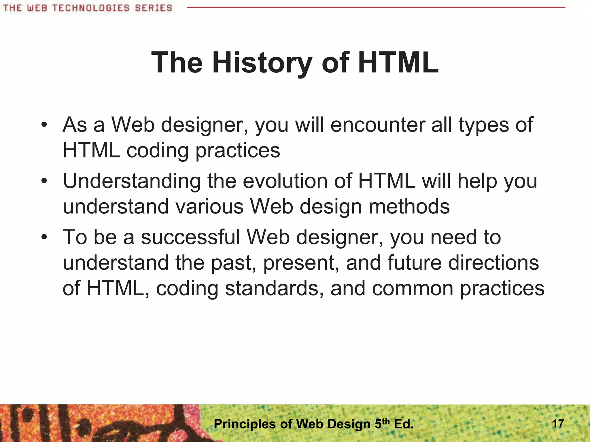 The History of HTML
• As a Web designer, you will encounter all types of
HTML coding practices
• Understanding the evolution of HTML will help you
understand various Web design methods
• To be a successful Web designer, you need to
understand the past, present, and future directions
of HTML, coding standards, and common practices
17
Principles of Web Design 5th Ed.
 